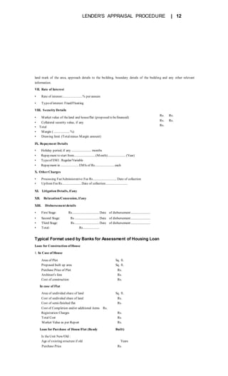 LENDER'S APPRAISAL PROCEDURE | 12
land mark of the area, approach details to the building, boundary details of the building and any other relevant
information.
VII. Rate of Interest
• Rate of interest:.......................% per annum
• Typeof interest:Fixed/Floating
VIII. Security Details
• Market value of theland and house/flat (proposed to befinanced)
• Collateral security value, if any
• Total
• Margin ( ................... %)
• Drawing limit (Totalminus Margin amount)
IX. Repayment Details
Rs. Rs.
Rs. Rs.
Rs.
• Holiday period, if any ........................ months
• Repayment to start from..........................(Month)......................(Year)
• Typeof EMI : Regular/Variable
• Repayment in ......................EMIs of Rs........................each
X. OtherCharges
• Processing Fee/Administrative Fee Rs............................ Date of collection
• Upfront FeeRs.......................Date of collection..........................
XI. Litigation Details, if any
XII. Relaxation/Concession, if any
XIII. Disbursement details
• First Stage: Rs................................ Date of disbursement.......................
• Second Stage: Rs ............................. Date of disbursement.......................
• Third Stage: Rs............................. Date of disbursement.......................
• Total: Rs...................
Typical Format used by Banks for Assessment of Housing Loan
Loan for Construction of House
1. In Case of House
Area of Plot Sq. ft.
Proposed built up area Sq. ft.
Purchase Price of Plot Rs.
Architect's fees Rs.
Cost of construction Rs.
In case of Flat
Area of undivided share of land Sq. ft.
Cost of undivided share of land Rs.
Cost of semi-finished flat Rs.
Cost of Completion and/or additional items Rs.
Registration Charges Rs.
Total Cost Rs.
Market Value as per Report Rs.
Loan for Purchase of House/Flat (Ready Built)
Is theUnit New/Old :
Age of existing structure if old Years
Purchase Price Rs.
 