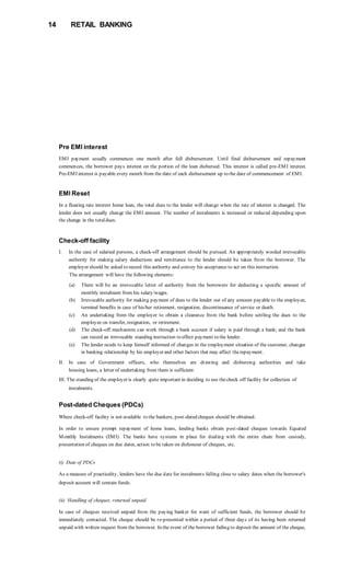14 RETAIL BANKING
Pre EMI interest
EMI payment usually commences one month after full disbursement. Until final disbursement and repayment
commences, the borrower pays interest on the portion of the loan disbursed. This interest is called pre-EMI interest.
Pre-EMI interest is payable every month from the date of each disbursement up to the date of commencement of EMI.
EMI Reset
In a floating rate interest home loan, the total dues to the lender will change when the rate of interest is changed. The
lender does not usually change the EMI amount. The number of instalments is increased or reduced depending upon
the change in the totaldues.
Check-off facility
I. In the case of salaried persons, a check-off arrangement should be pursued. An appropriately worded irrevocable
authority for making salary deductions and remittance to the lender should be taken from the borrower. The
employer should be asked to record this authority and convey his acceptance to act on this instruction.
The arrangement will have the following elements:
(a) There will be an irrevocable letter of authority from the borrowers for deducting a specific amount of
monthly instalment from his salary/wages.
(b) Irrevocable authority for making payment of dues to the lender out of any amount payable to the employee,
terminal benefits in case of his/her retirement, resignation, discontinuance of service or death.
(c) An undertaking from the employer to obtain a clearance from the bank before settling the dues to the
employee on transfer, resignation, or retirement.
(d) The check-off mechanism can work through a bank account if salary is paid through a bank; and the bank
can record an irrevocable standing instruction to effect payment to the lender.
(e) The lender needs to keep himself informed of changes in the employment situation of the customer, changes
in banking relationship by his employer and other factors that may affect therepayment.
II. In case of Government officers, who themselves are drawing and disbursing authorities and take
housing loans, a letter of undertaking from them is sufficient.
III. The standing of the employer is clearly quite important in deciding to use thecheck off facility for collection of
instalments.
Post-dated Cheques (PDCs)
Where check-off facility is not available to the bankers, post-dated cheques should be obtained.
In order to ensure prompt repayment of home loans, lending banks obtain post-dated cheques towards Equated
Monthly Instalments (EMI). The banks have systems in place for dealing with the entire chain from custody,
presentation of cheques on due dates, action to be taken on dishonour of cheques, etc.
(i) Date of PDCs
As a measure of practicality, lenders have the due date for instalments falling close to salary dates when the borrower's
deposit account will contain funds.
(ii) Handling of cheques, returned unpaid
In case of cheques received unpaid from the paying banker for want of sufficient funds, the borrower should be
immediately contacted. The cheque should be re-presented within a period of three days of its having been returned
unpaid with written request from the borrower. In the event of the borrower failing to deposit the amount of the cheque,
 