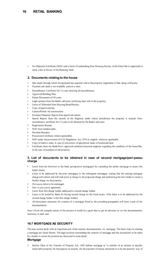 16 RETAIL BANKING
• No Objection Certificate (NOC) and a letter of undertaking from Housing Society (with whom flat is registered) to
mark a lien in favour of thefinancing bank.
2. Documents relating to the house
• Sale deeds through which theapplicant has acquired titleto theproperty/Agreement of Sale along with patta.
• If parent sale deed is not available, pattais a must.
• Encumbrance Certificate for 13 years showing nil encumbrances.
• Approved Building Plan.
• Parent Documents of 30 years.
• Legal opinion from the Bank's advocate certifying clear title to the property.
• Letter of Allotment from Housing Board/Society.
• Copy of approved plan.
• License/Permit for construction.
• Estimate/Valuation Report from approved valuers.
• Search Report from the records of the Registrar under whose jurisdiction the property is located/ Non-
encumbrance certificate for 13 years to be obtained by the Bank's advocate.
• Registration Receipt.
• NOC from builder/seller.
• Payment Receipts.
• Possession Certificate (where applicable).
• NOC under theprovisions of ULC Regulation Act, 1976 in original, wherever applicable.
• Copy of relative order, in case of conversion of agricultural lands to homestead land.
• Certificate from the Bank/Govt, approved architect/structural engineer regarding the condition of the house/flat,
in the case of purchaseof old property.
3. List of documents to be obtained in case of second mortgage/pari-passu
charge
• Letter from the borrower to the bank (prospective mortgagee) for extending the earlier mortgage to secure the
bank's (loan).
• Letter to be addressed by the prior mortgagee to the subsequent mortgagee, stating that the existing mortgage
charge will subsist and will rank prior in charge to the proposed charge and authorizing the new lender to create a
further charge on theproperty.
• Pari passu letter to be exchanged.
• Inter se pari passu agreement.
• Letter from first charge holder addressed to second charge holder.
• Letter to be issued by Bank for having second charge on the fixed assets. (This letter is to be addressed by the
second charge holder to the first charge holder).
• All documents necessary for creation of a mortgage listed in the preceding paragraphs will form a part of the
documentation.
Note: Given the complex nature of the process it would be a good idea to get an advocate to vet the documentation,
necessary in each case.
19.7 MORTGAGE AS SECURITY
The next section deals with an important part of the security documentation, viz. mortgage. The basic steps in creating
a mortgage are listed therein. The legal position surrounding the creation of mortgage and the precautions to be taken
by a lender to secure his position are discussed in some detail.
Mortgage
1. Section 58(a) of the Transfer of Property Act, 1882 defines mortgage as "a transfer of an interest in specific
immovable property for thepurpose of security, for the payment of money advanced or to be advanced by way of
 