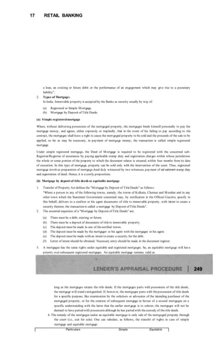 17 RETAIL BANKING
a loan, an existing or future debit or the performance of an engagement which may give rise to a pecuniary
liability".
2. Types of Mortgage:
In India. Immovable property is accepted by the Banks as security usually by way of:
(a) Registered or Simple Mortgage,
(b) Mortgage by Deposit of Title Deeds.
(a) Simple registeredmortgage
Where, without delivering possession of the mortgaged property, the mortgagor binds himself personally to pay the
mortgage money, and agrees, either expressly or impliedly, that in the event of his failing to pay according to the
contract, the mortgagee shall have a right to cause the mortgaged property to be sold and the proceeds of the sale to be
applied, so far as may be necessary, in payment of mortgage money, the transaction is called simple registered
mortgage.
Under simple registered mortgage, the Deed of Mortgage is required to be registered with the concerned sub-
Registrar/Registrar of assurances by paying applicable stamp duty and registration charges within whose jurisdiction
the whole or some portion of the property to which the document relates is situated, within four months from its date
of execution. In this type of mortgage, property can be sold only with the intervention of the court. Thus, registered
mortgage involves preparation of mortgage deed duly witnessed by two witnesses, payment of ad valorem stamp duty
and registration of deed. Hence, it is a costly proposition.
(b) Mortgage by deposit of title deeds or equitable mortgage
1. Transfer of Property Act defines the "Mortgage by Deposit of TitleDeeds" as follows:
"Where a person in any of the following towns, namely, the towns of Kolkata, Chennai and Mumbai and in any
other town which the Statement Government concerned may, by notification in the Official Gazette, specify in
this behalf, delivers to a creditor or his agent documents of title to immovable property, with intent to create a
security thereon, the transaction is called a mortgage by Deposit of Title Deeds".
2. The essential requisites of a "Mortgage by Deposit of Title Deeds" are:
(a) There must be a debt, existing or future.
(b) There must be a deposit of documents of titleto immovable property.
(c) The deposit must be made in one of thenotified towns.
(d) The deposit must be made by the mortgagor or his agent with the mortgagee or his agent.
(e) The deposit must be made with an intent to create a security for the debt.
(f) Letter of intent should be obtained. Necessary entry should be made in the document register.
3. A mortgagee has the same rights under equitable and registered mortgages. So, an equitable mortgage will have
priority over subsequent registered mortgages. An equitable mortgage remains valid as
long as the mortgagee retains the title deeds. If the mortgagee parts with possession of the title deeds,
the mortgage will stand extinguished. If, however, the mortgagee parts with thepossession of title deeds
for a specific purpose, like examination by the solicitors or advocates of the intending purchaser of the
mortgaged property, or for the creation of subsequent mortgage in favour of a second mortgagee on a
specific understanding with the latter that the earlier mortgage is to subsist, the mortgagor will not be
deemed to have parted with possession although he has parted with thecustody of thetitle deeds.
4. The remedy of the mortgagee under an equitable mortgage is only sale of the mortgaged property through
the court (i.e., suit for sale). One can tabulate, as follows, the transfer of rights in case of simple
mortgage and equitable mortgage:
Particulars Simple Equitable
 