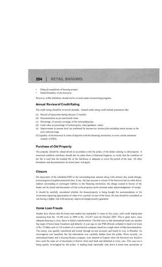 • Delayed completion of housing project.
• Death/Disability of the borrower.
However, wilful defaulters should not be covered under restructuring programs.
Annual Review of Credit Rating
The credit rating should be reviewed annually. Annual credit rating could include parameters like
(a) Record of repayment during thepast 12 months.
(b) Documentation as per sanctioned terms.
(c) Percentage of security coverage of the outstanding loan.
(d) Land value as percentage of totalproperty value (guidance value).
(e) Improvement in income level (as confirmed by Income-tax returns) plus including rental income at the
post-sanction stage.
(f) Liquidity of theborrower in terms of deposits with the financing institution, to cover certain minimum
number of EMIs.
Purchase of Old Property
The property should be valued afresh in accordance with the policy of the lender relating to old property. A
structural condition certificate should also be taken from a Chartered Engineer, to verify that the condition of
the fiat is such that the residual life of the fiat/house is adequate to cover the period of the loan. All other
formalities and documentation for home loans will apply.
Closure
On repayment of the scheduled EMI or the outstanding loan amount along with interest due, penal charges,
processing/servicing/documentation fees, if any, the loan account is closed. If the borrower has no other direct,
indirect outstanding or contingent liability to the financing institution, the charge created in favour of the
lender can be closed and documents of title to the property can be returned under acknowledgement of receipt.
It should be carefully considered whether the house/property is being bought for accommodation or for
investment expecting appreciation of value over a period. In case of the latter, the loan should be considered as
one having a higher risk with necessary improved margin/security/guarantee.
Home Loan Frauds
Studies have shown that the home loan market has multiplied 11 times in five years, with credit deployment
increasing from Rs. 14,100 crore in 2000 to Rs. 153,267 crore by October 2005. This is great news, since
adequate housing is a key factor in India's transformation. The bad news is that nationalised banks are another
big target of home-loans fraudsters and defaults. A year ago, in one PSB officials colluded to hand over loans
of Rs. 25 lakhs each to 110 workers of a construction company based on a single sheet of fake documentation.
The money was quickly transferred and routed through several accounts and found its way to Mumbai. An
investigation was launched, but the information was carefully hidden from the public. More recently, six
nationalised banks and a housing finance company were cheated in Gujarat when the borrower was found to
have used the same set of documents to borrow from each bank and defaulted in every case. This case too is
being quietly investigated by the police. A leading bank reportedly shut down it home loan operations at
 