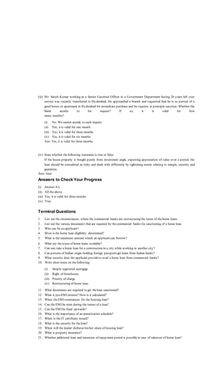 (iii) Mr. Satish Kumar working as a Senior Gazetted Officer in a Government Department having 20 years left over
service was recently transferred to Hyderabad. He approached a branch and requested that he is in pursuit of a
good house or apartment in Hyderabad for immediate purchase and he requires in principle sanction. Whether the
Bank accede to his request? If so, it is valid for how
many months?
(i) No. We cannot accede to such request
(ii) Yes, it is valid for one month
(iii) Yes, it is valid for three months
(iv) Yes, it is valid for six months
Ans: Yes, it is valid for three months
(iv) State whether thefollowing statement is true or false:
If the house property is bought purely from investment angle, expecting appreciation of value over a period, the
loan should be considered as risky and dealt with differently by tightening norms relating to margin, security and
guarantee.
Ans: true
Answers to Check Your Progress
(i) Interest A/c
(ii) All the above
(iii) Yes, it is valid for three months
(iv) True
Terminal Questions
1. List out the circumstances, where the commercial banks are restructuring the terms of thehome loans.
2. List out the various documents that are required by thecommercial banks for sanctioning of a home loan.
3. Who can be co-applicant?
4. Mow is the home loan eligibility determined?
5. What is the maximum amount which an applicant can borrow?
6. What are thetypes of home loans available?
7. Can one take a home loan for a construction in a city while working in another city?
8. Can persons of Indian origin holding foreign passportsget loans from Indian banks?
9. What security does the applicant provideto avail a home loan from commercial banks?
10. Write short notes on thefollowing:
(i) Simple registered mortgage.
(ii) Right of foreclosure.
(iii) Priority of charge.
(iv) Restructuring of home loan.
11. What documents are required to get theloan sanctioned?
12. What is pre-EMI interest?How is it calculated?
13. When theEMI commences for the housing loan?
14. Can the EMI be reset during the tenure of a loan?
15. Can the EMI be fixed upwards?
16. What is the importance of an amortization schedule?
17. When is theIT certificate issued?
18. What is the security for theloan?
19. When will the lender disburse his/her share of housing loan?
20. What is property insurance?
21. Whether additional loan and extension of repayment period is possiblein case of takeover of home loan?
 