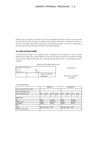 LENDER'S APPRAISAL PROCEDURE | 3
Secondly, since the execution of documents is a process, the preparation and procedure could be complex given the
laws of the land on transfer of property. The lender's operation manual, desk cards etc. would deal with each step in
some detail. This chapter captures the essential features of each of these procedures. It also lists the requirements in
each step of the process, the sub-processes, related activities and documentation.
19.3 APPLICATION FORM
The appraisal process begins with an application form. An application form is designed to collect all relevant
information that a lender needs, to decide whether prima facie the loan exposure would be an acceptable risk and falls
within the policy parameters of the bank. This is a first step preceding other processes. A typical application form is
appended.
Application No.
Space for Co-Applicant's
Photograph
FOR OFFICE USE ONLY
Fee: Rs ......................................... Date:.......................................
Interview by :................................File No. :................................
•
Space for Applicant's
Photograph
APPLICATION FOR HOUSING LOAN
Applicant Co-applicant
Name (In BLOCK LETTERS)
Father's/Husbands Name
Date of Birth and Age DD MM YYYY Age DD MM YYY Age
Qualification
Sex Male Female Male Female
Maritalstatus Single Married Single Married
Nationality Indian Other Indian Other
NRI
Status Resident Indian NRI Resident Indian NRI
If NRI, which country
I. Personal Information:
 