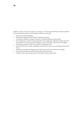 30
Eligibility criteria for home loans to qualify for securitisation: The home loans should satisfy the following standards
for being considered for selection in theMortgage Pool offered for securitization :
• The borrower should be individual(s).
• The home loans should be current at thetime of selection/securitization.
• The home loans should have a minimum seasoning of 12 months (excluding moratorium period).
• The Maximum loan to Value (LTV) Ratio permissible is 85%. Housing loans originally sanctioned with an LTV
of more than 85% but where the present outstandingis within 85% of the value of thesecurity, will be eligible.
• The Maximum Instalment to (EMI) to Gross Income ratio permissible is 45%.
• The loan should not have overdues outstanding for more than three months, at any time throughout the period of
the loan.
• The Quantumof Principal OutstandingLoan size should be in the range of Rs. 0.50 lakh to Rs. 100 lakhs.
• The poolof housing loans may comprise of fixed and/or variable interest rates.
• The Borrowers have only one loan contract with the Primary Lending Institution (PLI).
 