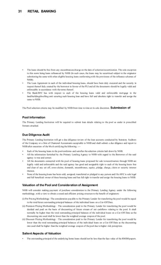 31 RETAIL BANKING
• The loans should be free from any encumbrances/charge on the date of selection/securitization. The sole exception
to this norm being loans refinanced by NHB (In such cases, the loans may be securitised subject to the originator
substituting the same with other eligible housing loans conforming with the provisions of the refinance schemes of
NHB).
• The Loan Agreement in each of the individual housing loans, should have been duly executed and the security in
respect thereof duly created by the borrower in favour of the PLI and all the documents should be legally valid and
enforceable in accordance with theterms thereof.
• The Bank/HFC has with respect to each of the housing loans valid and enforceable mortgage in the
land/building/dwelling unit securing such housing loan and have full and absolute right to transfer and assign the
same to NHB.
The Pool selection criteria may be modified by NHB from time to time at its sole discretion. Submission of
Pool Information
The Primary Lending Institution will be required to submit loan details relating to the pool as under in prescribed
formats attached.
Due Diligence Audit
The Primary Lending Institution will get a due diligence review of the loan accounts conducted by Statutory Auditors
of the Company or a firm of Chartered Accountants acceptable to NHB and shall submit a due diligence and report to
NHB after execution of the MoA certifying thefollowing :—
• Each of the housing loans in the poolconforms and satisfies theselection criteria laid down by NHB.
• All the information furnished by the Primary Lending Agency to NHB with regard to the Borrower of the said
agency is true and correct.
• All the documents connected with the pool of housing loans proposed for sale to/securitisation through NHB are
legally valid and enforceable and the said agency has good and assignable right to each of the housing loans free
and clear of any set off, cross-claims, demands, encumbrance, equity, pledge, charge, claim or security interest
thereon.
• None of the housing loans has been sold, assigned, transferred or pledged to any person and I IK-HFC is sole legal
and full beneficial owner of these housing loans and has full right to transfer and assign the housing loans to NHB.
Valuation of the Pool and Consideration of Assignment
NHB will consider making payment of purchase consideration to the Primary Lending Agency under the following
methodology, with a view to obtain a sound and efficient pricing structureto the benefit of originators:
(i) Per Pricing Methodology: The consideration payable to the Primary Lender for transferring the pool would be equal
to the totalfuture outstanding principal balances of the individual loans on a Cut-Off Date.
(ii) Premium Pricing Methodology : The consideration paid to the Primary Lender for transferring the pool would be
decided and paid on the basis of discounting of future stream of net cashflows relating to the pool. It shall
normally be higher than the total outstanding principal balances of the individual loans on a Cut-Off Date as the
discounting rate used shall be lower than the weighted average coupon of the pool.
(ii) Discount Pricing Methodology : The consideration paid to the Primary Lender for transferring the pool would be
lower than the total outstanding principal balances of the individual loans on a Cut-Off Date as the discounting
rate used shall be higher than the weighted average coupon of thepool due to higher risk perception.
Salient Aspects of Valuation
• The outstanding principalof the underlying home loans should not be less than the face value of the RMBSpapers.
 