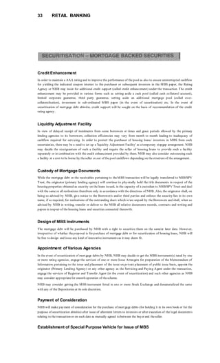 33 RETAIL BANKING
Credit Enhancement
In order to maintain a AAA rating and to improve the performance of the pool as also to ensure uninterrupted cashflow
for yielding the indicated coupon interest to the purchaser or subsequent investors in the MBS paper, the Rating
Agency or NHB may insist for additional credit support (called credit enhancement) under the transaction. The credit
enhancement may be provided in various forms such as setting aside a cash pool (called cash co llateral account),
limited corporate guarantee, third party guarantee, setting aside an additional mortgage pool (called over-
collateralisation), investment in sub-ordinated MBS paper (in the event of securitisation) etc. In the event of
securitisation of mortgage debt abinitio, credit support will be sought on the basis of recommendation of the credit
rating agency.
Liquidity Adjustment Facility
In view of delayed receipt of instalments from some borrowers at times and grace periods allowed by the primary
lending agencies to its borrowers, collection efficiencies may vary from month to month leading to inadequacy of
cashflow required for servicing. In order to protect the purchaser of housing loans/ investors in MBS from such
uncertainties, there may be a need to set up a 'liquidity Adjustment Facility' as a temporary stopgap arrangement. NHB
may decide the size/quantum of such a facility and require the seller of housing loans to provide such a facility
separately or in combination with the credit enhancement provided by them. NHB may also consider outsourcing such
a facility at a cost to be borne by theseller or out of thepool cashflows depending on thestructureof the arrangement.
Custody of Mortgage Documents
While the mortgage debt or the receivables pertaining to theMBS transaction will be legally transferred to NHB/SPV
Trust, the originator (primary lending agency) will continue to physically hold the title documents in respect of the
housing properties obtained as security on the loans issued, in the capacity of a custodian to NHB/SPV Trust and deal
with the same or all realisations therefrom only in accordance with the directions of NHB. Also, the originator shall, on
being so advised by NHB, give notice to the Borrower/s and/or third parties and enforce the security/lies in its own
name, if so required, for realisations of the outstanding due/s which is/are unpaid by the Borrowers and shall, when so
advised by NHB in writing, transfer or deliver to the NHB all relative documents records, contracts and writing and
papers in respect of thehousing loans and securities connected therewith.
Design of MBS Instruments
The mortgage debt will be purchased by NHB with a right to securitize them on the same/at later date. However,
irrespective of whether theproposal is for purchase of mortgage debt or for securitization of housing loans, NHB will
be free to design and issue any kind of innovative instruments as it may deem fit.
Appointment of Various Agencies
In the event of securitization of mortgage debts by NHB, NHB may decide to get the MBS instrument(s) rated by one
or more rating agencies, engage the services of one or more Issue Arrangers for preparation of the Memorandum of
Information pertaining to the issue and placement of the issue on private placement of public issue basis, appoint the
originator (Primary Lending Agency) or any other agency as the Servicing and Paying Agent under the transaction,
engage the services of Registrar and Transfer Agent (in the event of securitization) and such other agencies as NHB
may consider appropriatefor smooth operation of thescheme.
NHB may consider getting the MBS instrument listed in one or more Stock Exchange and dematerialized the same
with any of theDepositories at its sole discretion.
Payment of Consideration
NHB will make payment of consideration for the purchase of mortgage debts (for holding it in its own book or for the
purpose of securitization abinitio) after issue of allotment letters to investors or after execution of the legal documents
relating to the transaction or on such date as mutually agreed to between the buyer and theseller.
Establishment of Special Purpose Vehicle for Issue of MBS
 