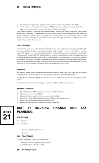 35 RETAIL BANKING
8. Standardisation in respect of loan origination and underwriting practices across different HFIs/HFCs.
9. In order to induce institutionalinvestors to invest in MBS, investment in such products could be declared as
approved investments under the Insurance Act, as also for, the provident funds.
Home loans are becoming a significant part of bank loan books. There are more lenders in the market today. Product
line expansion is happening. The larger lenders are already thinking in terms of securitised products to add depth to the
market. The financial market is acquiring some depth as the economy grows in size. The new market players from the
developed countries are bringing in good market practices. All of this augurs well for the development of a sound,
healthy market in collateralized securities.
Let Us Sum Up
Securitisation is a process by which the future cash inflows of an entity (originator) are converted and sold as debt
instruments called pay through or pass through certificates with a fixed rate of return to the holders of beneficial
interest. The originator of a typical securitisation transfers a portfolio of financial assets to a Special Purpose Vehicle
(SPV), commonly a trust. The SPV is basically funded by investors. In return for the transfer, the originator gets cash
up-front on the basis of a mutually agreed valuation of the receivables. The transfer value of the receivables is done in
such a manner so as to give the lenders a reasonable rate of return. In 'pass-through' and 'pay-through' securitisation,
receivables are transferred to the SPV at the inception of the securitisation, and no further transfers are made. AH cash
collections are paid to theholders of beneficial interests in the SPV (basically thelenders).
Keywords
Risk appetite: Market contains participants with varying risk appetite. Some would prefer a low risk asset with an
acceptable return, while another class of investors may accept a higher risk profile for a higher return.
Mortgage Backed Securitisation (MBS): The Home Loan assets are bundled into securities and sold to investors called
MBS.
Securitisation: Means conversion of mortgages in securities, which are tradable debt instruments.
Terminal Questions
1. Define Securitisation. What is theneed of securitization in Financial Market ?
2. What are theissues involved in MBS ?
3. What are thefeatures available in a Home Loan portfolio of a Bank ?
4. Draw theFlow Chart of Securitisation processes and elaborate each of the processes.
5. What is meant by Mortgage Backed Securitisation (MBS) ?
6. What are theconditions that are required for a vibrant MBS Market ?
UNIT 21 HOUSING FINANCE AND TAX
PLANNING
STRUCTURE
21.0 Objectives
21.1 Introduction
Keywords Let Us Sum Up Terminal
Questions
21.0 OBJECTIVES
On reading this Chapter, you will learn thefollowing :
• Tax Benefits available in respect of Housing Finance
• Use of theBenefits to reduce Tax Liability
21.1 INTRODUCTION
 