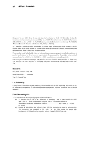 38 RETAIL BANKING
However, if in para 12.3.1 above, the man had taken the loan before 1st April, 1999 &/or taken the loan for
repairs/renovation/reconstruction, his basic tax liability for A.Y. 2007-08 would have been Rs. 45,000 [On Net Income
of Rs. 2,00,000 (i.e., Rs. 4,50,000 - Rs. 30,000 (Maximum permissible Deduction towards Interest) - Rs. 1,00,(XK)
{Maximum Permissible Deduction under Sections 80C, 80CCC, & 80CCD)].
No Tax Benefit is available in respect of Loan taken for purchase of plot of land. Hence, instead of taking a Loan for
purchase of plot, he/she should take loan for purchase of plot as well as construction of house & complete construction
of a self-sufficient House within 3 Years of raising the Loan.
If Loan is raised jointly by husband & wife or any other combination of persons acceptable to the lender, the interest &
principal can be claimed by the co-borrowers in proportion to the amounts paid by them, subject to the combined
maximum limit of Rs. 1,50,000 (or Rs. 30,000) & Rs. 1.00.000 towards interest & principalrespectively.
If the housing loan is taken before 1st April, 1999, deduction on account of interest shall be limited to Rs. 30,000 every
Year. However, if the loan is taken after 1st April, 1999, deduction of interest upto Rs. 1,50,000 can be claimed every
Year.
Keywords
HUF:Hindu Undivided Family ITR:
Income Tax Return A.Y.: Assessment
Year FY: Financial Year
Let Us Sum Up
Raising a housing loan can not only help in lowering one's tax liability, but can more importantly, allow one to get his/
her home for self-occupation or for supplementing his/her existing Income. However, the benefits have to be used
judiciously.
Check Your Progress
1: Fill in the Blanks by choosing theappropriateWords from the Bracket.
(a) An Individual took a Loan of Rs. 15.00 Lacs for purchasing a flat for self-occupation on 30/03/
1999 & paid Rs. 1,20,000 towards Interest during FY. 2006-07. The maximum amount of
Interest which he can claim as a deduction would be .................................. (Rs. 1,50,000; Rs. 1,20,000;
Rs. 30,000).
(b) Husband & Wife jointly raise a loan in April 2005 for constructing a house for self-occupation.
The construction was completed in July 2006. They have been paying the housing loan
instalments on 50:50 Basis from their respective Incomes. During FY 2006-07, they paid
 