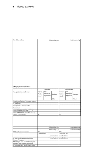 4 RETAIL BANKING
No. of Dependents Relationship Age Relationship Age
Relationship Age Relationship Age
Relationship Age Relationship Age
Address for Communication Pin: Pin:
Telephone No. Telephone No.
e-mail address: e-mail address:
In case of NRI applicants, power of
Attorney's Address
e-mail address: e-mail address:
Whether you have taken a housing loan
from any other financial Institution:
If yes, please give details. Have you or
Applicant Co-applicant
Occupation (Income Source) Service
Profes-
sional
Self
employed
Agriculture
Business
Other
Service
Profes-
sional
Self
employed
Agriculture
Business
Other
Employer's/Business Name and Address
If Employed
Designation & Employee No
Department
Date of Joining (DD/MM/YYYY)
Date of Retirement (DD/MM/YYYY)
Annual Gross Income Rs Rs
2. Employment Information:
 