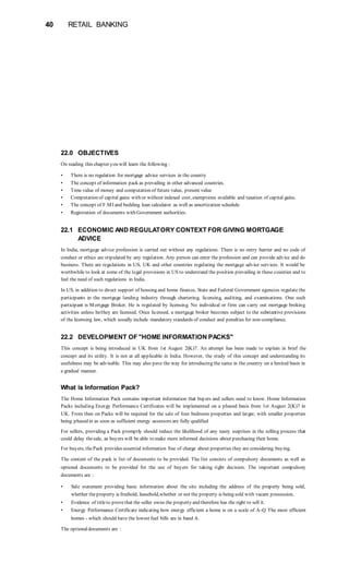 40 RETAIL BANKING
22.0 OBJECTIVES
On reading this chapter you will learn the following :
• There is no regulation for mortgage advice services in the country
• The concept of information pack as prevailing in other advanced countries.
• Time value of money and computation of future value, present value
• Computation of capital gains with or without indexed cost, exemptions available and taxation of capital gains.
• The concept of F.MI and building loan calculator as well as amortization schedule.
• Registration of documents with Government authorities.
22.1 ECONOMIC AND REGULATORY CONTEXT FOR GIVING MORTGAGE
ADVICE
In India, mortgage advice profession is carried out without any regulations. There is no entry barrier and no code of
conduct or ethics are stipulated by any regulation. Any person can enter the profession and can provide advice and do
business. There are regulations in US, UK and other countries regulating the mortgage advice services. It would be
worthwhile to look at some of the legal provisions in US to understand the position prevailing in these counties and to
feel the need of such regulations in India.
In US, in addition to direct support of housing and home finance, State and Federal Government agencies regulate the
participants in the mortgage lending industry through chartering, licensing, auditing, and examinations. One such
participant is Mortgage Broker. He is regulated by licensing. No individual or firm can carry out mortgage broking
activities unless he/they are licensed. Once licensed, a mortgage broker becomes subject to the substantive provisions
of the licensing law, which usually include mandatory standards of conduct and penalties for non-compliance.
22.2 DEVELOPMENT OF "HOME INFORMATION PACKS"
This concept is being introduced in UK from 1st August 2(K)7. An attempt has been made to explain in brief the
concept and its utility. It is not at all applicable in India. However, the study of this concept and understanding its
usefulness may be advisable. This may also pave the way for introducing the same in the country on a limited basis in
a gradual manner.
What is Information Pack?
The Home Information Pack contains important information that buyers and sellers need to know. Home Information
Packs including Energy Performance Certificates will be implemented on a phased basis from 1st August 2(K)7 in
UK. From then on Packs will be required for the sale of four bedroom properties and larger, with smaller properties
being phased in as soon as sufficient energy assessors are fully qualified
For sellers, providing a Pack promptly should reduce the likelihood of any nasty surprises in the selling process that
could delay thesale, as buyers will be able to make more informed decisions about purchasing their home.
For buyers, thePack provides essential information free of charge about properties they are considering buying.
The content of the pack is list of documents to be provided. The list consists of compulsory documents as well as
optional documents to be provided for the use of buyers for taking right decision. The important compulsory
documents are :
• Sale statement providing basic information about the site including the address of the property being sold,
whether theproperty is freehold, leasehold,whether or not the property is being sold with vacant possession.
• Evidence of titleto provethat the seller owns the property and therefore has the right to sell it.
• Energy Performance Certificate indicating how energy efficient a home is on a scale of A-Q The most efficient
homes - which should have the lowest fuel bills are in band A.
The optionaldocuments are :
 