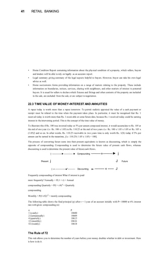 41 RETAIL BANKING
• Home Condition Report containing information about the physical condition of a property, which sellers, buyers
and lenders will be able to rely on legally as an accurate report.
• Legal summary giving summary of the legal aspects helpful to buyers. However, buyer can take his own legal
advice as well.
• Home use/contents forms providing information on a range of matters relating to the property. These include
information on boundaries, notices, services, sharing with neighbours, and other matters of interest to potential
buyers. It is usual for sellers to declare which fixtures and fittings and other contents of the property are included
in the sale, are excluded from the sale, or are subject to negotiation.
22.3 TIME VALUE OF MONEY-INTEREST AND ANNUITIES
A rupee today is worth more than a rupee tomorrow. To permit realistic appraisal the value of a cash payment or
receipt must be related to the time when the payment takes place. In particular, it must be recognised that Re. 1
received today is worth more than Re. 1 receivable at some future date, because Re. 1 received today could be earning
interest in theintervening period. This is the concept of the time value of money.
To illustrate this if Rs. 100 was invested today at 5% per annum compound interest, it would accumulate to Rs. 105 at
the end of one year (i.e. Rs. 100 x 1.05) to Rs. 110.25 at the end of two years (i.e. Rs. 100 x 1.05 x 1.05 or Rs. 105 x
(1.05)2 and so on. In other words, Rs. 110.25 receivable in two years time is only worth Rs. 1(X) today if 5% per
annum can be earned in the meantime, [i.e. 110.25/( 1.05 x 1.05) = 100].
The process of converting future sums into their present equivalents is known as discounting, which is simply the
opposite of compounding. Compounding is used to determine the future value of present cash flows, whereas
discounting is used to determine the present value of futurecash Hows.
| ------------►----------- ► Compounding --------»--------► j
Present j J Future
| -« -------------■*--------- Discounting ■» -------- « ----- J
Frequently compounding of interest What if interest is paid
more frequently?Annually = P( 1 + r) = Annual
compounding Quarterly = P(l + r/4)4
= Quarterly
compounding
Monthly = P(l+r/l2)12
= montly compounding
The following table shows the final principal (p) after t = 1 year of an account initially with P= 10000 at 6% interest
rate with given compounding (n)
n P
1 (yearly) 10600
2 (semiannually) 10609
4 (quarterly) 10613
12 (monthly) 10616
52 (weekly) 10618
The Rule of 72
This rule allows you to determine the number of years before your money doubles whether in debt or investment. Here
is how to do it.
 