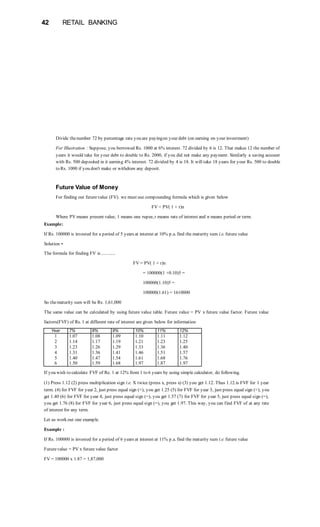 42 RETAIL BANKING
Divide thenumber 72 by percentage rate you are payingon your debt (on earning on your investment)
For Illustration : Suppose, you borrowed Rs. 1000 at 6% interest. 72 divided by 6 is 12. That makes 12 the number of
years it would take for your debt to double to Rs. 2000, if you did not make any payment. Similarly a saving account
with Rs. 500 deposited in it earning 4% interest. 72 divided by 4 is 18. It will take 18 years for your Rs. 500 to double
to Rs. 1000 if you don't make or withdraw any deposit.
Future Value of Money
For finding out futurevalue (FV). we must use compounding formula which is given below
FV = PV( 1 + r)n
Where PV means present value, 1 means one rupee, r means rate of interest and n means period or term.
Example:
If Rs. 100000 is invested for a period of 5 years at interest at 10% p.a. find the maturity sum i.e. future value
Solution •
The formula for finding FV is ............
FV = PV( 1 + r)n
= 100000(1 +0.10)5 =
100000(1.10)5 =
100000(1.61) = 1610000
So thematurity sum will be Rs. 1,61,000
The same value can be calculated by using future value table. Future value = PV x future value factor. Future value
factors(FVF) of Rs. 1 at different rate of interest are given below for information
Year 7% 8% 9% 10% 11% 12%
1 1.07 1.08 1.09 1.10 1.11 1.12
2 1.14 1.17 1.19 1.21 1.23 1.25
3 1.23 1.26 1.29 1.33 1.36 1.40
4 1.31 1.36 1.41 1.46 1.51 1.57
5 1.40 1.47 1.54 1.61 1.68 1.76
6 1.50 1.59 1.68 1.97 1.87 1.97
If you wish to calculate FVF of Re. 1 at 12% from 1 to 6 years by using simple calculator, do following.
(1) Press 1.12 (2) press multiplication sign i.e. X twice (press x, press x) (3) you get 1.12. Thus 1.12.is FVF for 1 year
term. (4) for FVF for year 2, just press equal sign (=), you get 1.25 (5) for FVF for year 3, just press equal sign (=), you
get 1.40 (6) for FVF for year 4, just press equal sign (=), you get 1.57 (7) for FVF for year 5, just press equal sign (=),
you get 1.76 (8) for FVF for year 6, just press equal sign (=), you get 1.97. This way, you can find FVF of at any rate
of interest for any term.
Let us work out one example.
Example :
If Rs. 100000 is invested for a period of 6 years at interest at 11% p.a. find the maturity sum i.e. future value
Futurevalue = PV x future value factor
FV = 100000 x 1.87 = 1,87,000
 