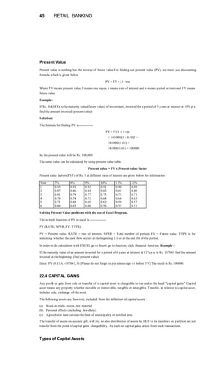 45 RETAIL BANKING
Present Value
Present value is nothing but the reverse of future value.For finding out present value (PV), we must use discounting
formula which is given below
PV = FV + (1 +r)n
Where PV means present value, I means one rupee, r means rate of interest and n means period or term and FV means
future value
Example:
If Rs. 16KMX) is the maturity value(future value) of investment, invested for a period of 5 years at interest at 10% p.a.
find the amount invested (present value)
Solution:
The formula for finding PV is-------------
PV = FV/( 1 + r)n
= 161000/(1 +0.10)5 =
161000/(1.61) =
161000(1.61) = 100000
So thepresent value will be Rs. 100,000
The same value can be calculated by using present value table.
Present value = FV x Present value factor
Present value factors(PVF) of Rs. 1 at different rates of interest are given below for information
Year 7% 8% 9% 10% 11% 12%
1 0.93 0.93 0.92 0.91 0.90 0.89
2 0.87 0.86 0.84 0.83 0.81 0.80
3 0.81 0.79 0.77 0.75 0.73 0.71
4 0.76 0.74 0.71 0.68 0.66 0.63
5 0.71 0.68 0.65 0.62 0.59 0.57
6 0.66 0.63 0.60 0.56 0.53 0.51
Solving Present Value problems with the use of Excel Program.
The in-built function of PV in excel is---------------
PV (RATE, NPER, FV, TYPE)
PV = Present value. RATE = rate of interest, NPER = Total number of periods FV = Future value. TYPE is for
indicating whether thecash flow occurs at thebeginning (1) or at the end (0) of the period.
In order to do calculation with EXCEL go to Insert, go to function, click financial function. Example :
If the maturity value of an amount invested for a period of 6 years at interest at 11% p.a. is Rs. 187041 find the amount
invested at thebeginning (find present value)
Enter: PV (0.11,6, -187041, 0) [Please do not forget to put minus sign (-) before FV] The result is Rs. 100000.
22.4 CAPITAL GAINS
Any profit or gain from sale or transfer of a capital asset is chargeable to tax under the head "capital gains" Capital
asset means any property whether movable or immovable, tangible or intangible. Transfer, in relation to capital asset,
includes sale, exchange of the asset.
The following assets are, however, excluded from the definition of capital assets :
(a) Stock-in-trade, stores, raw material
(b) Personal effects (excluding Jewellery)
(c) Agricultural land outside the limit of municipality or notified area.
The transfer of assets on account gift, will etc. so also distribution of assets by HUF to its members on partition are not
transfer from the point of capital gains chargeability. As such no capital gains arises from such transactions
Types of Capital Assets
 