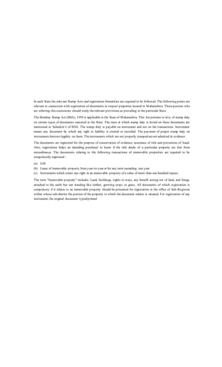 In each State the relevant Stamp Acts and registration formalities are required to be followed. The following points are
relevant in connection with registration of documents in respect properties located in Maharashtra. Thosepersons who
are referring this courseware should study therelevant provisions as prevailing in the particular State.
The Bombay Stamp Act (BSA), 1958 is applicable in the State of Maharashtra. This Act pertains to levy of stamp duty
on certain types of documents executed in the State. The rates at which stamp duty is levied on these documents are
mentioned in Schedule I of BSA. The stamp duty is payable on instrument and not on the transactions. Instrument
means any document by which any right or liability is created or recorded. The payment of proper stamp duty on
instruments bestows legality on them. Theinstruments which are not properly stamped arenot admitted in evidence.
The documents arc registered for the purpose of conservation of evidence, assurance of title and prevention of fraud.
Also, registration helps an intending purchaser to know if the title deeds of a particular property are free from
encumbrance. The documents relating to the following transactions of immovable properties are required to be
compulsorily registered :
(a) Gift
(b) Lease of immovable property fromyear-to-year or for any term exceeding one year
(c) Instruments which create any right in an immovable property of avalue of more than one hundred rupees.
The term "Immovable property" includes: Land, buildings, rights to ways, any benefit arising out of land, and things
attached to the earth but not standing like timber, growing crops or grass. All documents of which registration is
compulsory if it relates to an immovable property should be presented for registration in the office of Sub-Registrar
within whose sub-district the portion of the property to which the document relates is situated. For registration of any
instrument, the original document typed/printed
 