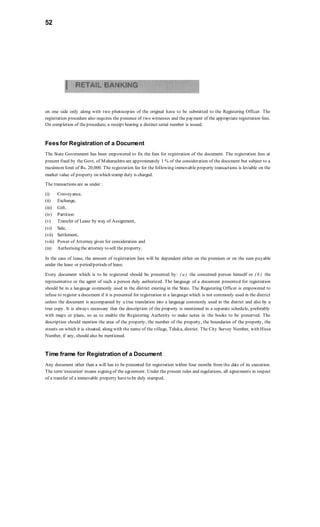 52
on one side only along with two photocopies of the original have to be submitted to the Registering Officer. The
registration procedure also requires the presence of two witnesses and the payment of the appropriate registration fees.
On completion of theprocedure, a receipt bearing a distinct serial number is issued.
Fees for Registration of a Document
The State Government has been empowered to fix the fees for registration of the document. The registration fees at
present fixed by the Govt, of Maharashtra are approximately 1 % of the consideration of the document but subject to a
maximum limit of Rs. 20,000. The registration fee for the following immovable property transactions is leviable on the
market value of property on which stamp duty is charged.
The transactions are as under :
(i) Conveyance,
(ii) Exchange,
(iii) Gift,
(iv) Partition
(v) Transfer of Lease by way of Assignment,
(vi) Sale,
(vii) Settlement,
(viii) Power of Attorney given for consideration and
(ix) Authorising the attorney to sell the property.
In the case of lease, the amount of registration fees will be dependent either on the premium or on the sum payable
under the lease or period/periods of lease.
Every document which is to be registered should be presented by: ( a ) the concerned person himself or ( b ) the
representative or the agent of such a person duly authorized. The language of a document presented for registration
should be in a language commonly used in the district existing in the State. The Registering Officer is empowered to
refuse to register a document if it is presented for registration in a language which is not commonly used in the district
unless the document is accompanied by a true translation into a language commonly used in the district and also by a
true copy. It is always necessary that the description of the property is mentioned in a separate schedule, preferably
with maps or plans, so as to enable the Registering Authority to make notes in the books to be preserved. The
description should mention the area of the property, the number of the property, the boundaries of the property, the
streets on which it is situated, along with the name of the village, Taluka, district. The City Survey Number, with Hissa
Number, if any, should also be mentioned.
Time frame for Registration of a Document
Any document other than a will has to be presented for registration within four months from the date of its execution.
The term 'execution' means signing of the agreement. Under the present rules and regulations, all agreements in respect
of a transfer of a immovable property haveto be duly stamped.
 
