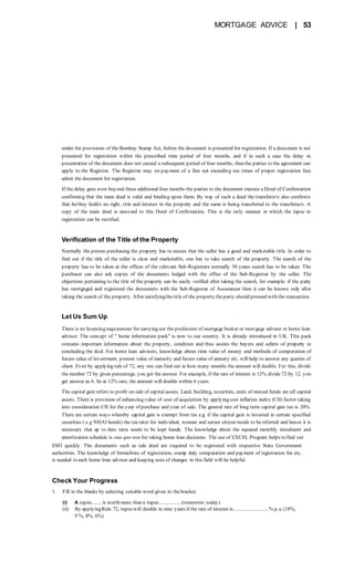 MORTGAGE ADVICE | 53
under the provisions of the Bombay Stamp Act, before the document is presented for registration. If a document is not
presented for registration within the prescribed time period of four months, and if in such a case the delay in
presentation of the document does not exceed a subsequent period of four months, then the parties to the agreement can
apply to the Registrar. The Registrar may on payment of a fine not exceeding ten times of proper registration fees
admit the document for registration.
If the delay goes even beyond these additional four months the parties to the document execute a Deed of Confirmation
confirming that the main deed is valid and binding upon them. By way of such a deed the transferor/s also confirm/s
that he/they hold/s no right, title and interest in the property and the same is being transferred to the transferee/s. A
copy of the main deed is annexed to this Deed of Confirmation. This is the only manner in which the lapse in
registration can be rectified.
Verification of the Title of the Property
Normally the person purchasing the property has to ensure that the seller has a good and marketable title. In order to
find out if the title of the seller is clear and marketable, one has to take search of the property. The search of the
property has to be taken at the offices of the relevant Sub-Registrars normally 30 years search has to be taken. The
purchaser can also ask copies of the documents lodged with the office of the Sub-Registrar by the seller. The
objections pertaining to the title of the property can be easily verified after taking the search, for example: if the party
has mortgaged and registered the documents with the Sub-Registrar of Assurances then it can be known only after
taking the search of the property. After satisfyingthetitle of the property theparty should proceed with the transaction.
Let Us Sum Up
There is no licensing requirement for carrying out the profession of mortgage broker or mortgage advisor or home loan
advisor. The concept of " home information pack" is new to our country. It is already introduced in UK. This pack
contains important information about the property, condition and thus assists the buyers and sellers of property in
concluding the deal. For home loan advisors, knowledge about time value of money and methods of computation of
future value of investment, present value of maturity and future value of annuity etc. will help to answer any queries of
client. Even by applying rule of 72, any one can find out in how many months the amount will double. For this, divide
the number 72 by given percentage, you get the answer. For example, if the rate of interest is 12% divide 72 by 12, you
get answer as 6. So at 12% rate, the amount will double within 6 years.
The capital gain refers to profit on sale of capital assets. Land, building, securities, units of mutual funds are all capital
assets. There is provision of enhancing value of cost of acquisition by applying cost inflation index (CII) factor taking
into consideration CII for the year of purchase and year of sale. The general rate of long term capital gain tax is 20%.
There are certain ways whereby capital gain is exempt from tax e.g. if the capital gain is invested in certain specified
securities ( e.g NHAI bonds) the tax rates for individual, woman and senior citizen needs to be referred and hence it is
necessary that up to date rates needs to be kept handy. The knowledge about the equated monthly instalment and
amortization schedule is sine quo non for taking home loan decisions. The use of EXCEL Program helps to find out
EMI quickly. The documents such as sale deed are required to be registered with respective State Government
authorities. The knowledge of formalities of registration, stamp duty computation and payment of registration fee etc.
is needed to each home loan advisor and keeping note of changes in this field will be helpful.
Check Your Progress
1. Fill in the blanks by selecting suitable word given in thebracket.
(i) A rupee........ is worth more than a rupee.................(tomorrow, today)
(ii) By applyingRule 72, rupeewill double in nine years if the rate of interest is...........................% p.a. (18%,
9 %, 8%, 6%)
 