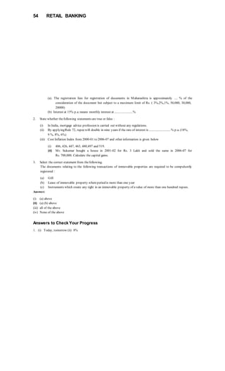 54 RETAIL BANKING
(a). The registration fees for registration of documents in Maharashtra is approximately .... % of the
consideration of the document but subject to a maximum limit of Rs. ( 3%,2%,1%, 50,000, 30,000,
20000)
(b) Interest at 15% p.a. means monthly interest at ......................%
2. State whether thefollowing statements are true or false :
(i) In India, mortgage advice profession is carried out without any regulations.
(ii) By applyingRule 72, rupeewill double in nine years if the rate of interest is ..........................% p.a. (18%,
9 %, 8%, 6%)
(iii) Cost Inflation Index from 2000-01 to 2006-07 and other information is given below
(i) 406, 426, 447, 463, 480,497 and 519.
(ii) Mr. Sukumar bought a house in 2001-02 for Rs. 3 Lakh and sold the same in 2006-07 for
Rs. 700,000. Calculate the capital gains.
3. Select the correct statement from thefollowing.
The documents relating to the following transactions of immovable properties are required to be compulsorily
registered :
(a) Gift
(b) Lease of immovable property whereperiod is more than one year
(c) Instruments which create any right in an immovable property of avalue of more than one hundred rupees.
Answer:
(i) (a) above
(ii) (a) (b) above
(iii) all of the above
(iv) None of the above
Answers to Check Your Progress
1. (i) Today, tomorrow (ii) 8%
 