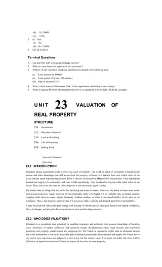 (iii) 1%, 20000
(iv) 1.25%
2. (i) True
(ii) 8%
(iii) Rs. 334508
3. (iii) all of above
Terminal Questions
1. Can anybody start working as mortgage advisor?
2. What is a time frame for registration of a document?
3. Prepare a Loan Calculator and Loan amortization schedule with following data :
(i) Loan amount Rs. 800000
(ii) Loan period: 20 years (240 months)
(iii) Rate of interest 9.75%
4. Write a short noteon 'Information Pack'. Is the requirement mandatory in our country?
5. What is Equated Monthly Instalment (EMI), how it is calculated with thehelp of EXCEL program.
U N I T 23 VALUATION OF
REAL PROPERTY
STRUCTURE
23.1 Introduction
23.2 Who does Valuation?
23.3 Land with building
23.4 Life of Structures
23.5 Sinking Fund
Keywords Terminal
Questions
23.1 INTRODUCTION
Valuation means assessment of the worth of an asset or property. The worth or value of a property is based on the
income and other advantages that will accrue from the property in future. It is distinct from cost, which refers to the
actual amount spent in producing an asset. Price is the cost of production plus profit of the producer. Price depends on
demand and supply of a commodity and rises or falls accordingly. Cost is related to the past while value refers to the
future. Thus, cost is not the same as value and price is not necessarily equal to value.
We attach value to things that are useful for satisfying our wants or needs. However, the utility of same asset varies
from person-to-person. Again, the price of the commodity tends to be higher if it is available only in limited quantity
(supply) while there are many buyers (demand). Another attribute of value is the transferability of the asset to the
purchaser. Thus, a real property derives value if it possesses utility, scarcity and demand apart from transferability.
It may be noted that value undergoes change with passage of time because of change in demand and supply conditions,
lifestyle changes, and physicaldeterioration due to wear and tear (depreciation).
23.2 WHO DOES VALUATION?
Valuation is a specialized area practiced by qualified engineers and architects who possess knowledge of building
costs, awareness of market conditions and economic trends, developmental plans, legal statutes and provisions
governing real property, rental income and outgoings etc. The Valuer is required to collect data on aforesaid aspects
but as the information is not easily accessible and/or authentic particularly about demand and supply, the Valuer has to
rely on his own experience and judgment in arriving at the fair market value! It is hence inevitable that there will be
difference of opinion between two Valuers in respect of the value of same property.
 