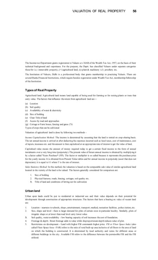 VALUATION OF REAL PROPERTY 56
The Income-tax Department grants registration to Valuers u/s 34AB of the Wealth Tax Act, 1957, on the basis of their
technical background and experience. For the purpose, the Deptt. has classified Valuers under separate categories
thosefor ( a ) immovable property, (/>) agricultural land, (c) plant & machinery ( d ) jewellery etc.
The Institution of Valuers, Delhi is a professional body that grants membership to practicing Valuers. There are
several Banks/Financial Institutions, which require besides registration under Wealth Tax Act, membership/fellowship
of the Institution.
Types of Real Property
Agricultural land: Agricultural land means land capable of being used for farming or for raising plants or trees that
carry value. Thefactors that influence thereturn from agricultural land are—
(a) Location
(b) Soil quality
(c) Availability of water & electricity
(d) Size of holding
(e) Clear Title of land
(f) Access by road and approaches
(g) Cottage or Farm house, fencing and gates (7i)
Types of crops that can be cultivated
Valuation of agricultural land is done by following two methods -
Income Capitalisation Method: The income is determined by assuming that the land is rented on crop-sharing basis.
The net annual income is arrived at after deducting the expenses incurred such as local taxes, cost of maintenance, cost
of inputs, insurance etc. and theamount is then capitalized at an appropriaterate of interest to get the value of land.
Capitalised value means the amount of money required today to get a certain fixed income in the form of annual
instalments over a very long time (perpetuity). The present value of future annual income is obtained by multiplying it
by a factor called 'Years Purchase* (YP). The factor or multiplier is so called because it represents the purchase price
for the yearly income. It is obtained from Present Value tables and for annual income in perpetuity (asset that does not
depreciate), it is equal to 1/i where 'i' is the rate of interest.
Sales Statistics Method: In this method, the valuation is based on the comparable sale value of similar agricultural land
located in the vicinity of the land to be valued. The factors generally considered for comparison are:
1. Size of holding
2. Physical features, roads, fencing, cottages, soil quality etc.
3. Title of land and conditions of letting out for cultivation
Urban land
Urban open lands could be put to residential or industrial use and their value depends on their potential for
development through construction of appropriate structures. The factors that have a bearing on value of vacant land
are:
1. Location - nearness to schools, shops, entertainment, transport, medical, recreation facilities, police station, etc.
2. Size, shape and level - there is larger demand for plots of certain sizes in particular locality. Similarly, plots of
irregular shape or at lower than road level carry lower value.
3. Soil quality, water availability - low bearing capacity of soil increases thecost of foundation.
4. Frontage & depth - Street frontage adds to value while disproportionatedepth reduces value of plot.
5. Restrictions on development - Land with higher FSI commands higher price. FSl or Floor Space Index (also
called Floor Space Area - FAR) refers to the ratio of total built-up area inclusive of all floors to the area of land
on which the building is constructed. It is determined by local authority and varies for different areas or
different buildings in the city. Available FSI refers to the difference between the permissible FSI and the FSI
utilized.
 