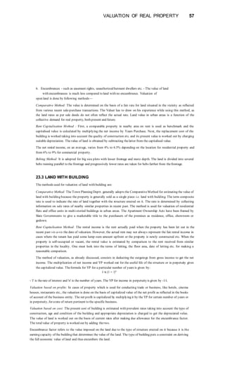 VALUATION OF REAL PROPERTY 57
6. Encumbrances - such as easement rights, unauthorized hutment dwellers etc. - The value of land
with encumbrances is much less compared to land with no encumbrance. Valuation of
open land is done by following methods—
Comparative Method: The value is determined on the basis of a fair rate for land situated in the vicinity as reflected
from various recent sale-purchase transactions. The Valuer has to draw on his experience while using this method, as
the land rates as per sale deeds do not often reflect the actual rate. Land value in urban areas is a function of the
collective demand for real property, both present and future.
Rent Capitalisation Method : First, a comparable property in nearby area on rent is used as benchmark and the
capitalised value is calculated by multiplying the net income by Years Purchase. Next, the replacement cost of the
building is worked taking into account the quality of construction etc. and its present value is worked out by charging
suitable depreciation. Thevalue of land is obtained by subtracting thelatter from the capitalised value.
The net rental income, on an average, varies from 4% to 6.5% depending on the location for residential property and
from 6% to 9% for commercial property.
Belting Method: It is adopted for big size plots with lesser frontage and more depth. The land is divided into several
belts running parallel to the frontage and progressively lower rates are taken for belts farther from thefrontage.
23.3 LAND WITH BUILDING
The methods used for valuation of land with building are:
Comparative Method: The Town Planning Deptt. generally adopts the ComparativeMethod for estimating the value of
land with building because the property is generally sold as a single piece i.e. land with building. The term composite
rate is used to indicate the rate of land together with the structure erected on it. The rate is determined by collecting
information on sale rates of nearby similar properties in recent past. The method is used for valuation of residential
flats and office units in multi-storied buildings in urban areas. The Apartment Ownership Acts have been framed by
Slate Governments to give a marketable title to the purchasers of the premises as residence, office, showroom or
godown.
Rent Capitalisation Method: The rental income is the rent actually paid when the property has been let out in the
recent past vis-a-vis the date of valuation. However, the actual rent may not always represent the fair rental income in
cases where the tenant has paid some lump-sum amount upfront or the property is newly constructed etc. When the
property is self-occupied or vacant, the rental value is estimated by comparison to the rent received from similar
properties in the locality. One must look into the terms of letting, the floor area, date of letting etc. for making a
reasonable comparison.
The method of valuation, as already discussed, consists in deducting the outgoings from gross income to get the net
income. The multiplication of net income and YP worked out for the useful life of the structure or in perpetuity gives
the capitalized value. Theformula for YP for a particular number of years is given by:
1 X (1 + /)"
- 'i' is therate of interest and 'n' is the number of years. The YP for income in perpetuity is given by -1/i.
Valuation based on profits: In cases of property which is used for conducting trade or business, like hotels, cinema
houses, restaurants etc., the valuation is done on the basis of capitalized value of the net profit as reflected in the books
of account of the business entity. The net profit is capitalized by multiplying it by the YP for certain number of years or
in perpetuity, for arate of return pertinent to the specific business.
Valuation based on cost: The present cost of building is estimated with prevalent rates taking into account the type of
construction, age and condition of the building and appropriate depreciation is charged to get the depreciated value.
The value of land is worked out on the basis of current rates after making due allowance for the encumbrance factor.
The totalvalue of property is worked out by adding thetwo.
Encumbrance factor refers to the value imposed on the land due to the type of structure erected on it because it is the
earning capacity of the building that determines the value of the land. The type of building puts a constraint on deriving
the full economic value of land and thus encumbers the land.
 