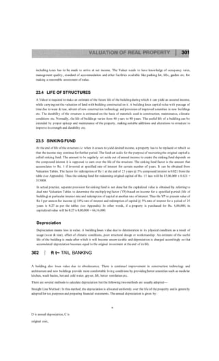 including taxes has to be made to arrive at net income. The Valuer needs to have knowledge of occupancy rates,
management quality, standard of accommodation and other facilities available like parking lot, lifts, garden etc. for
making a reasonable assessment of value.
23.4 LIFE OF STRUCTURES
A Valuer is required to make an estimate of the future life of the building during which it can yield an assured income,
while carrying out the valuation of land with building constructed on it. A building loses capital value with passage of
time due to wear & tear, advent of new construction technology and provision of improved amenities in new buildings
etc. The durability of the structure is estimated on the basis of materials used in construction, maintenance, climatic
conditions etc. Normally, the life of buildings varies from 40 years to 80 years. The useful life of a building can be
extended by proper upkeep and maintenance of the property, making suitable additions and alterations to structure to
improve its strength and durability etc.
23.5 SINKING FUND
At the end of life of the structure i.e. when it ceases to yield desired income, a property has to be replaced or rebuilt so
that the income may continue for further period. The fund set aside for the purpose of recovering the original capital is
called sinking fund. The amount to be regularly set aside out of annual income to create the sinking fund depends on
the compound interest it is supposed to earn over the life of the structure. The sinking fund factor is the amount that
accumulates to Re. 1 if invested at specified rate of interest for certain number of years. It can be obtained from
Valuation Tables. The factor for redemption of Re 1 at the end of 25 years @ 5% compound interest is 0.021 from the
table (see Appendix). Thus the sinking fund for redeeming original capital of Rs. 15 lacs will be 15,00,000 x 0.021 =
315000.
In actual practice, separate provision for sinking fund is not done but the capitalized value is obtained by referring to
dual rate Valuation Tables to determine the multiplying factor (YP) based on income for a specified p eriod (life of
building) at particular interest rate and redemption of capital at another rate of interest. Thus the YP or present value of
Re 1 per annum for income @ 10% rate of interest and redemption of capital @ 5% rate of interest for a period of 25
years is 8.27 as per the tables (see Appendix). In other words, if a property is purchased for Rs. 8,00,000, its
capitalized value will be 8.27 x 8,00,000 = 66,16,000.
Depreciation
Depreciation means loss in value. A building loses value due to deterioration in its physical condition as a result of
usage (wear & tear), effect of climatic conditions, poor structural design or workmanship. An estimate of the useful
life of the building is made after which it will become unserviceable and depreciation is charged accordingly so that
accumulated depreciation becomes equal to the original investment at theend of its life.
302  ft t~ TAIL BANKING
A building also loses value due to obsolescence. There is continual improvement in construction technology and
architecture and new buildings provide more comfortable living conditions by providing better amenities such as modular
kitchen, wash basins, hot and cold water, geyser, lift, better ventilation etc.
There are several methods to calculate depreciation but the following two methods are usually adopted—
Straight Line Method : In this method, the depreciation is allocated uniformly over the life of the property and is generally
adopted for tax purposes and preparing financial statements. Theannual depreciation is given by:
n
D is annual depreciation, C is
original cost,
 