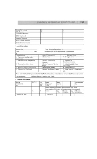 Annual Net Income Rs Rs
Other Income Rs Rs
Ocuupation & Source:
If Self Employed:
Nature of Business
No. of years in Business
Declared Annual Income
3. Loan Information:
Amount: Rs........................................ Your Monthly Expenditure:Rs...................................................
Term:....................................... Years Instalment you and co-applicant can pay per month
Rs...................................................................................................................................
Purpose of Loan Cost of Property(Rs) Source of Funds
1. Purposeof new flat under
construction
1. Cost of land 1. Saving in bank
2. Purchase of Flat being Resold 2. Cost of construction/
Extension
2. Disposalof
Investment/property
3. Construction of new house 3. Cost of amenities/ Service
charges
3. PF (Refundable/ Non-
refundable)
4. Purchase of house being resold 4. Registration charges 4. Others (Specify)
5. Extension of Flat/House 5. Cost of flat/ house (II Sales) 5. Loan from HFL Totalfunds
(B)
Please notethat the totalrequirement of funds (A) should equal theestimated souce of funds (B) Modeof repayment:
EMI instalments Equated Monthly/Quarterly/Half Yearly
4. Financial Information:
Saving/
investments
etc.
Applicant Co-
appli
cant
Loans
Proposed/
Taken
Appli-
cant Rs
Co-applicant
Rs
Please indicate below loans taken/proposed to be taken
from employer/PF/Others and instalment payableper month
Rs Rs Source O/s
Loan
Monthly
instalment
O/s
Loan
Monthly
Instalments
1. Savings in Bank 1. Employer
 