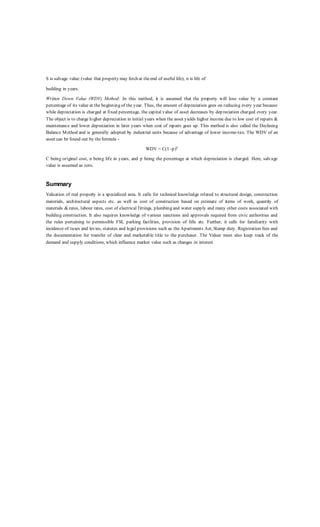 S is salvage value (value that property may fetch at theend of useful life), n is life of
building in years.
Written Down Value (WDV) Method: In this method, it is assumed that the property will lose value by a constant
percentage of its value at the beginning of the year. Thus, the amount of depreciation goes on reducing every year because
while depreciation is charged at fixed percentage, the capital value of asset decreases by dep reciation charged every year.
The object is to charge higher depreciation in initial years when the asset yields higher income due to low cost of repairs &
maintenance and lower depreciation in later years when cost of repairs goes up. This method is also called the Declining
Balance Method and is generally adopted by industrial units because of advantage of lower income-tax. The WDV of an
asset can be found out by theformula -
WDV = C(1 -p)n
C being original cost, n being life in years, and p being the percentage at which depreciation is charged. Here, salvage
value is assumed as zero.
Summary
Valuation of real property is a specialized area. It calls for technical knowledge related to structural design, construction
materials, architectural aspects etc. as well as cost of construction based on estimate of items of work, quantity of
materials & rates, labour rates, cost of electrical fittings, plumbing and water supply and many other costs associated with
building construction. It also requires knowledge of various sanctions and approvals required from civic authorities and
the rules pertaining to permissible FSI, parking facilities, provision of lifts etc. Further, it calls for familiarity with
incidence of taxes and levies, statutes and legal provisions such as the Apartments Act, Stamp duty. Registration fees and
the documentation for transfer of clear and marketable title to the purchaser. The Valuer must also keep track of the
demand and supply conditions, which influence market value such as changes in interest
 