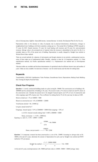 61 RETAIL BANKING
rates on housing loans, high/low disposableincome, increase/decrease in rentals, Development Plan for the City etc.
Depreciation refers to the decrease in value of property due to physical deterioration, obsolescence, changes in
neighbourhood (new buildings with better amenities coming up) etc. The normal life of buildings (CPWD manual) is
75 years for RCC framed structure, 55 years for Load bearing wall structure and 30 years for semi-permanent
structure. Salvage value is the estimated cost of material when the structure is demolished at the end of its life. It is
normally taken as 10% of the actual cost of building. Depreciation is usually charged by Straight Line method or
Written Down Value method.
There are several methods for valuation of real property and though valuation in not entirely a mathematical exercise,
some of these make use of mathematical tables. Broadly, valuation is done by (/) Comparative method, ( ii) Rent
capitalization method, (iii) Profits capitalization method, ( iv ) Replacement cost method and (v) Development
method.
Valuation tables are available and facilitate determination of capitalized value for different interest rates and number of
years. Tables are also available for dual rates of interest - one for rental income and theother for sinking fund.
Keywords
Transferability; FSI/FAR; Capitalisation; Years Purchase; Encumbrance factor; Depreciation; Sinking Fund; Building
life; Frontage & Depth;Potential Value
Check Your Progress
Question 1: A newly constructed building stands on a plot costing Rs. 100000. The construction cost of building is Rs.
2000000 and the estimated life of building is 66 years. The investor wants a 5% return on land cost and 8% return on
the construction cost. Calculate the annual rent to be charged if annual repairs cost 0.5% of cost of construction and
other outgoings equal 30% of gross rent. The co-efficient for sinking fund at 3% for 66 years may be taken as 0.005.
Return on land cost = 5% of 100000 = 5000
Return on construction cost = 6% of 2000000 = 120000
TotalIncome desired = Rs. 125000 (a)
Let gross annual rental be 'r'
Outgoings: Annual repairs = 0.5% of 2000000 = 10000 Other outgoings = 30% of
r or 0.30 r Amount towards sinking fund = 0.005 x 2000000 = 10000
Hence, net income = r - 0.30 r - 20000 (b)
Equating ( a ) and ( b ) , 0.70 r - 20000 = 125000
105000
r = = Rs 150000
0.70
1500(H)
Hence, rent per month = ——— = Rs. 12500
Question 2: A temporary structure has been constructed at a cost of Rs. 120000. Assuming its salvage value as Rs.
30000 at the end of 6 years, determine the amount of depreciation for each year by Straight Line method and WDV
method at 15% per annum.
C - S 120000-30000
Straight line method: ------------ = ------------:---------- = Rs. 15000
fc
n 6
At the end of 6 years, total depreciation is Rs. 90000 and book value is 120000 - 90000 = 30000 (salvage value)
 