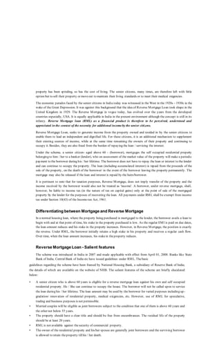 property has been spiraling, so has the cost of living. The senior citizens, many times, are therefore left with little
option but to sell their property or moveout to maintain their living standards or to meet their medical exigencies.
The economic paradox faced by the senior citizens in India today was witnessed in the West in the 1920s - 1930s in the
wake of the Great Depression. It was against this background that the idea of Reverse Mortgage Loan took shape in the
United Kingdom in 1929. The Reverse Mortgage in vogue today, has evolved over the years from the developed
countries especially, USA. It is equally applicable in India in the present environment although the concept is still in its
infancy. Reverse Mortgage loan (RML) as a financial product is therefore to be perceived, understood and
appreciated in the context of the necessity for additional incomeby the senior citizens.
Reverse Mortgage Loan, seeks to generate income from the property owned and resided in by the senior citizens to
enable them to lead an independent and dignified life. For these citizens, it is an additional mechanism to supplement
their existing sources of income, while at the same time remaining the owners of their property and continuing to
occupy it. Besides, they are also freed from the burden of repaying the loan / servicing the interest.
Under the scheme, a senior citizen- aged above 60 - (borrower), mortgages the self occupied residential property
belonging to him / her to a banker (lender), who on assessment of the market value of the property will make a periodic
payment to the borrower during his / her lifetime. The borrower does not have to repay the loan or interest to the lender
and can continue to occupy the property. The loan (including accumulated interest) is repaid from the proceeds of the
sale of the property, on the death of the borrower/ in the event of the borrower leaving the property permanently. The
mortgage may also be released if the loan and interest is repaid by the heirs/borrower.
It is pertinent to note that for taxation purposes, Reverse Mortgage, does not imply transfer of the property and the
income received by the borrower would also not be treated as 'income'. A borrower, under reverse mortgage, shall,
however, be liable to income tax (in the nature of tax on capital gains) only at the point of sale of the mortgaged
property by the lender for the purposes of recovering the loan. All payments under RML shall be exempt from income
tax under Section 10(43) of the Income-tax Act, 1961.
Differentiating between Mortgage and Reverse Mortgage
In a normal housing loan, where the property being purchased is mortgaged to the lender, the borrower avails a loan to
begin with and at that point of time, his stake in the property purchased is low. As the regular EMI is paid on due dates,
the loan amount reduces and his stake in the property increases. However, in Reverse Mortgage, the position is exactly
the reverse. Under RML, the borrower initially retains a high stake in his property and receives a regular cash flow.
Over time, when the loan amount increases, his stakein theproperty reduces.
Reverse Mortgage Loan - Salient features
The scheme was introduced in India in 2007 and made applicable with effect from April 01, 2008. Banks like State
Bank of India, Central Bank of India etc have issued guidelines under RML. Thebasic
guidelines regarding the scheme have been framed by National Housing Bank, a subsidiary of Reserve Bank of India;
the details of which are available on the website of NHB. The salient features of the scheme are briefly elucidated
below:
• A senior citizen who is above 60 years is eligible for a reverse mortgage loan against his own and self occupied
residential property. He / She can continue to occupy the house. The borrower will not be called upon to service
the loan during his / her lifetime. The loan amount may be used by the borrower for varied purposes including up -
gradation/ renovation of residential property, medical exigencies, etc. However, use of RML for speculative,
trading and business purposes is not permissible.
• Married couples will be eligible as joint borrowers subject to the condition that one of them is above 60 years and
the other not below 55 years.
• The property should have a clear title and should be free from encumbrances. The residual life of the property
should be at least 20 years.
• RMLis not available against thesecurity of commercial property.
• The owner of the residential property and his/her spouse are generally joint borrowers and the surviving borrower
is allowed to retain theproperty tillhis / her death.
 