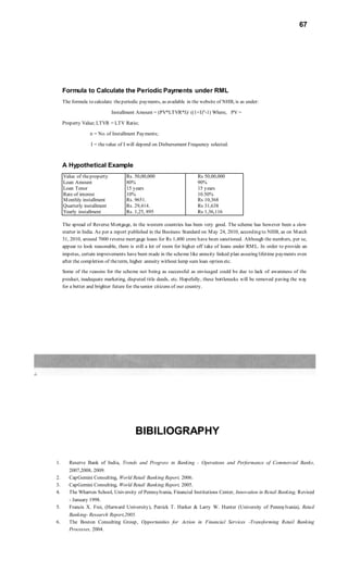 67
Formula to Calculate the Periodic Payments under RML
The formula to calculate theperiodic payments, as available in the website of NHB, is as under:
Installment Amount = (PV*LTVR*I)/ ((1+I)n
-1) Where, PV =
Property Value; LTVR = LTV Ratio;
n = No. of Installment Payments;
I = thevalue of I will depend on Disbursement Frequency selected.
A Hypothetical Example
Value of theproperty Rs. 50,00,000 Rs 50,00,000
Loan Amount 80% 90%
Loan Tenor 15 years 15 years
Rate of interest 10% 10.50%
Monthly installment Rs. 9651. Rs 10,368
Quarterly installment Rs. 29,414. Rs 31,638
Yearly installment Rs. 1,25, 895 Rs 1,36,116
The spread of Reverse Mortgage, in the western countries has been very good. The scheme has however been a slow
starter in India. As per a report published in the Business Standard on May 24, 2010, according to NHB, as on March
31, 2010, around 7000 reverse mortgage loans for Rs 1,400 crore have been sanctioned. Although the numbers, per se,
appear to look reasonable, there is still a lot of room for higher off take of loans under RML. In order to provide an
impetus, certain improvements have been made in the scheme like annuity linked plan assuring lifetime payments even
after the completion of theterm, higher annuity without lump sum loan option etc.
Some of the reasons for the scheme not being as successful as envisaged could be due to lack of awareness of the
product, inadequate marketing, disputed title deeds, etc. Hopefully, these bottlenecks will be removed paving the way
for a better and brighter future for thesenior citizens of our country.
BIBILIOGRAPHY
1. Reserve Bank of India, Trends and Progress in Banking - Operations and Performance of Commercial Banks,
2007,2008, 2009.
2. CapGemini Consulting, World Retail Banking Report, 2006.
3. CapGemini Consulting, World Retail Banking Report, 2005.
4. The Wharton School, University of Pennsylvania, Financial Institutions Center, Innovation in Retail Banking, Revised
- January 1998.
5. Francis X. Frei, (Harward University), Patrick T. Harker & Larry W. Hunter (University of Pennsylvania), Retail
Banking- Research Report,2005.
6. The Boston Consulting Group, Opportunities for Action in Financial Services -Transforming Retail Banking
Processes, 2004.
 