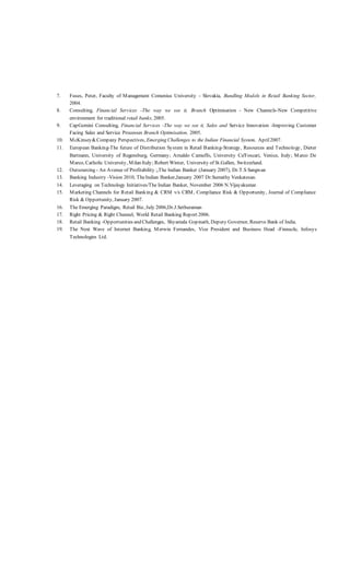 7. Fuses, Peter, Faculty of Management Comenius University - Slovakia, Bundling Models in Retail Banking Sector,
2004.
8. Consulting, Financial Services -The way we see it, Branch Optimisation - New Channels-New Competitive
environment for traditional retail banks, 2005.
9. CapGemini Consulting, Financial Services -The way we see it, Sales and Service Innovation -Improving Customer
Facing Sales and Service Processes Branch Optimisation, 2005.
10. McKinsey&Company Perspectives, Emerging Challenges to the Indian Financial System, April2007.
11. European Banking-The future of Distribution System in Retail Banking-Strategy, Resources and Technology, Dieter
Bartnann, University of Regensburg, Germany; Arnaldo Camuffo, University Ca'Foscari, Venice, Italy; Marco De
Marco, Catholic University, Milan Italy; Robert Winter, University of St.Gallen, Switzerland.
12. Outsourcing - An Avenue of Profitability ;,The Indian Banker (January 2007), Dr.T.S Sangwan
13. Banking Industry -Vision 2010, TheIndian Banker,January 2007 Dr.Sumathy Venkatesan.
14. Leveraging on Technology Initiatives/The Indian Banker, November 2006 N.Vijayakumar.
15. Marketing Channels for Retail Banking & CRM v/s CRM, Compliance Risk & Opportunity, Journal of Compliance
Risk & Opportunity, January 2007.
16. The Emerging Paradigm, Retail Biz, July 2006,Dr.J.Sethuraman
17. Right Pricing & Right Channel, World Retail Banking Report 2006.
18. Retail Banking -Opportunities and Challenges, Shyamala Gopinath, Deputy Governor, Reserve Bank of India.
19. The Next Wave of Internet Banking, Merwin Fernandes, Vice President and Business Head -Finnacle, Infosys
Technologies Ltd.
 