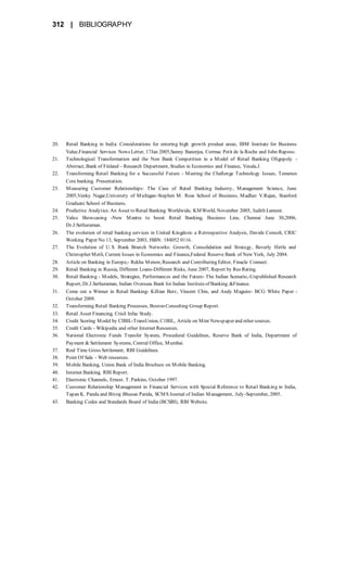 312 | BIBLIOGRAPHY
20. Retail Banking in India: Considerations for entering high growth product areas, IBM Institute for Business
Value.Financial Services News Letter, 17Jan 2005,Sunny Banerjea, Cormac Petit de la Roche and John Raposo.
21. Technological Transformation and the Non Bank Competition in a Model of Retail Banking Oligopoly -
Abstract, Bank of Finland - Research Department, Studies in Economics and Finance, Vesala.J.
22. Transforming Retail Banking for a Successful Future - Meeting the Challenge Technology Issues, Temenos
Core banking. Presentation.
23. Measuring Customer Relationships: The Case of Retail Banking Industry, Management Science, June
2005,Venky Nagar,University of Michigan-Stephen M. Ross School of Business, Madhav V.Rajan, Stanford
Graduate School of Business.
24. Predictive Analytics:An Asset to Retail Banking Worldwide, KMWorld, November 2005, Judith Lamont.
25. Value Showcasing -New Mantra to boost Retail Banking, Business Line, Chennai June 30,2006,
Dr.J.Sethuraman.
26. The evolution of retail banking services in United Kingdom: a Retrospective Analysis, Davide Consoli, CRIC
Working Paper No 13, September 2003, ISBN: 184052 0116.
27. The Evolution of U.S. Bank Branch Networks: Growth, Consolidation and Strategy, Beverly Hirtle and
Christopher Metli, Current Issues in Economics and Finance,Federal Reserve Bank of New York, July 2004.
28. Article on Banking in Europe,- Rekha Menon, Research and Contributing Editor, Finacle Connect.
29. Retail Banking in Russia, Different Loans-Different Risks, June 2007, Report by Rus Rating.
30. Retail Banking - Models, Strategies, Performances and the Future- The Indian Scenario,-Unpublished Research
Report, Dr.J.Sethuraman, Indian Overseas Bank for Indian Instituteof Banking &Finance.
31. Come out a Winner in Retail Banking- Killian Berz, Vincent Chin, and Andy Maguire- BCG White Paper -
October 2009.
32. Transforming Retail Banking Processes, Boston Consulting Group Report.
33. Retail Asset Financing, Crisil Infac Study.
34. Credit Scoring Model by CIBIL-TransUnion, C1BIL, Article on Mint Newspaper and other sources.
35. Credit Cards - Wikipedia and other Internet Resources.
36. National Electronic Funds Transfer System, Procedural Guidelines, Reserve Bank of India, Department of
Payment & Settlement Systems, Central Office, Mumbai.
37. Real Time Gross Settlement, RBI Guidelines.
38. Point Of Sale - Web resources.
39. Mobile Banking, Union Bank of India Brochure on Mobile Banking.
40. Internet Banking, RBI Report.
41. Electronic Channels, Ernest. T. Parkins, October 1997.
42. Customer Relationship Management in Financial Services with Special Reference to Retail Banking in India,
Tapan K. Panda and Bivraj Bhusan Parida, SCMS Journal of Indian Management, July-September, 2005.
43. Banking Codes and Standards Board of India (BCSBI), RBI Website.
 