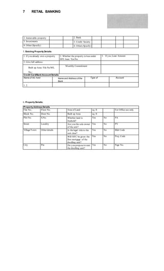 7 RETAIL BANKING
2. Immovable property 2. Bank
3. Investments 3. Credit/ Society
4. Other (Specify) 4. Others Specify)
5. Existing Property Details:
1. If you already own a property 2. Whether the property is/was under
HFL loan: Yes/No
3. If yes, Loan Amount
2. Give full address:
Built up Area: File No/ML
No.:
Monthly Commitment
Credit Card/Bank Account Details:
Name of A/c hold Name and Address of the
Bank
Type of Account
1. 2.
Property Address Details
Flat No.: Floor No. Area of Land sq. ft For Office use only
Block No. Door No. Built up Area sq. ft
Plot No. S.No. Whether land is
freehold?
Yes No PA
Street Locality Are you the sole owner
of the unit?
Yes No PV
Village/Town Other details Is thelegal titleto the
unit clear?
Yes No Bldr Code
Will HFC be given the
first mortgage of the
dwelling unit?
Yes No Proj. Code
City Pin Do you proposeto rent
the dwelling unit?
Yes No Page No.
6. Property Details:
 