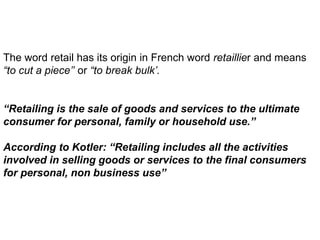 The word retail has its origin in French word retaillier and means
“to cut a piece’’ or “to break bulk’.
“Retailing is the sale of goods and services to the ultimate
consumer for personal, family or household use.”
According to Kotler: “Retailing includes all the activities
involved in selling goods or services to the final consumers
for personal, non business use”
 