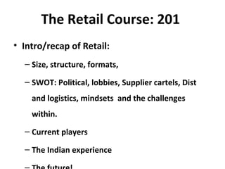 The Retail Course: 201
• Intro/recap of Retail:
– Size, structure, formats,
– SWOT: Political, lobbies, Supplier cartels, Dist
and logistics, mindsets and the challenges
within.
– Current players
– The Indian experience
 