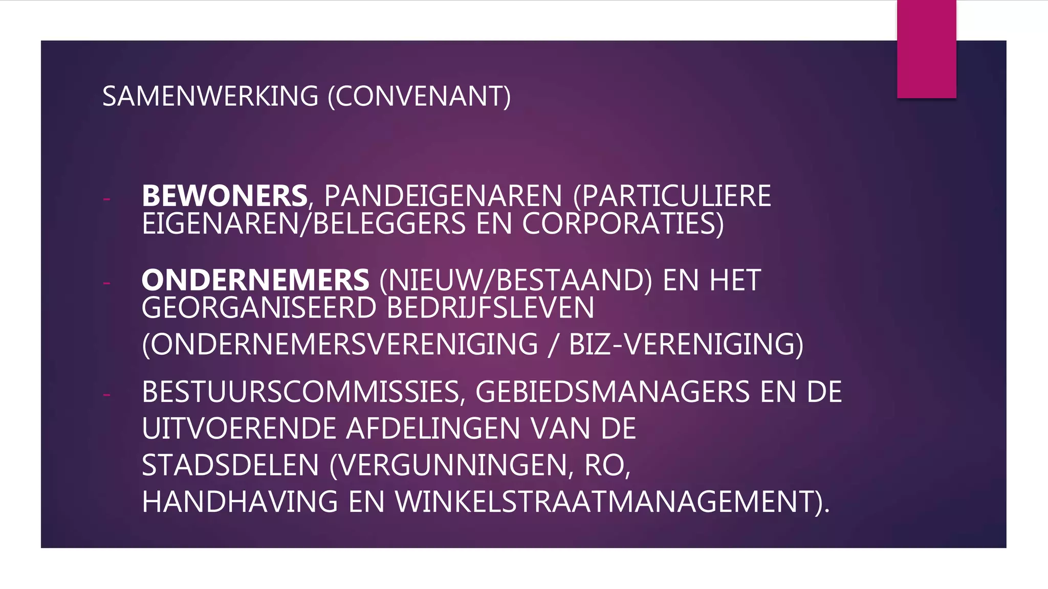SAMENWERKING (CONVENANT)
- BEWONERS, PANDEIGENAREN (PARTICULIERE
EIGENAREN/BELEGGERS EN CORPORATIES)
- ONDERNEMERS (NIEUW/BESTAAND) EN HET
GEORGANISEERD BEDRIJFSLEVEN
(ONDERNEMERSVERENIGING / BIZ-VERENIGING)
- BESTUURSCOMMISSIES, GEBIEDSMANAGERS EN DE
UITVOERENDE AFDELINGEN VAN DE
STADSDELEN (VERGUNNINGEN, RO,
HANDHAVING EN WINKELSTRAATMANAGEMENT).
 
