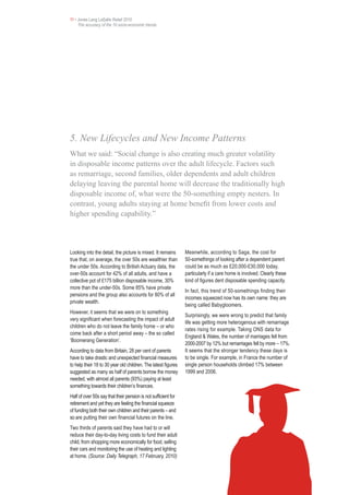 11 • Jones Lang LaSalle Retail 2010
     The accuracy of the 10 socio-economic trends




5. New Lifecycles and New Income Patterns
What we said: “Social change is also creating much greater volatility
in disposable income patterns over the adult lifecycle. Factors such
as remarriage, second families, older dependents and adult children
delaying leaving the parental home will decrease the traditionally high
disposable income of, what were the 50-something empty nesters. In
contrast, young adults staying at home benefit from lower costs and
higher spending capability.”




Looking into the detail, the picture is mixed. It remains       Meanwhile, according to Saga, the cost for
true that, on average, the over 50s are wealthier than          50-somethings of looking after a dependent parent
the under 50s. According to British Actuary data, the           could be as much as £20,000-£30,000 today,
over-50s account for 42% of all adults, and have a              particularly if a care home is involved. Clearly these
collective pot of £175 billion disposable income, 30%           kind of figures dent disposable spending capacity.
more than the under-50s. Some 85% have private
                                                                In fact, this trend of 50-somethings finding their
pensions and the group also accounts for 80% of all
                                                                incomes squeezed now has its own name: they are
private wealth.
                                                                being called Babygloomers.
However, it seems that we were on to something
                                                                Surprisingly, we were wrong to predict that family
very significant when forecasting the impact of adult
                                                                life was getting more heterogenous with remarriage
children who do not leave the family home – or who
                                                                rates rising for example. Taking ONS data for
come back after a short period away – the so called
                                                                England & Wales, the number of marriages fell from
‘Boomerang Generation’.
                                                                2000-2007 by 12% but remarriages fell by more – 17%.
According to data from Britain, 28 per cent of parents          It seems that the stronger tendency these days is
have to take drastic and unexpected financial measures          to be single. For example, in France the number of
to help their 18 to 30 year old children. The latest figures    single person households climbed 17% between
suggested as many as half of parents borrow the money           1999 and 2006.
needed, with almost all parents (93%) paying at least
something towards their children’s finances.
Half of over 50s say that their pension is not sufficient for
retirement and yet they are feeling the financial squeeze
of funding both their own children and their parents – and
so are putting their own financial futures on the line.
Two thirds of parents said they have had to or will
reduce their day-to-day living costs to fund their adult
child, from shopping more economically for food, selling
their cars and monitoring the use of heating and lighting
at home. (Source: Daily Telegraph, 17 February, 2010)
 