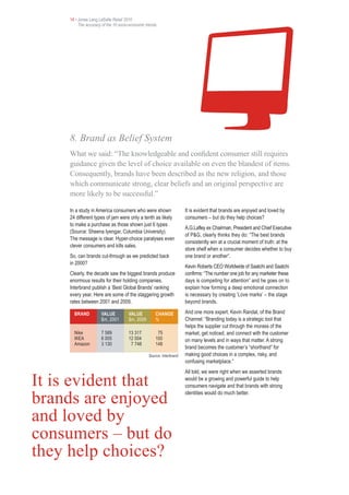 14 • Jones Lang LaSalle Retail 2010
         The accuracy of the 10 socio-economic trends




    8. Brand as Belief System
    What we said: “The knowledgeable and confident consumer still requires
    guidance given the level of choice available on even the blandest of items.
    Consequently, brands have been described as the new religion, and those
    which communicate strong, clear beliefs and an original perspective are
    more likely to be successful.”

    In a study in America consumers who were shown                   It is evident that brands are enjoyed and loved by
    24 different types of jam were only a tenth as likely            consumers – but do they help choices?
    to make a purchase as those shown just 6 types
                                                                     A.G.Lafley ex Chairman, President and Chief Executive
    (Source: Sheena Iyengar, Columbia University).
                                                                     of P&G, clearly thinks they do: “The best brands
    The message is clear. Hyper-choice paralyses even
                                                                     consistently win at a crucial moment of truth: at the
    clever consumers and kills sales.
                                                                     store shelf when a consumer decides whether to buy
    So, can brands cut-through as we predicted back                  one brand or another”.
    in 2000?
                                                                     Kevin Roberts CEO Worldwide of Saatchi and Saatchi
    Clearly, the decade saw the biggest brands produce               confirms: “The number one job for any marketer these
    enormous results for their holding companies.                    days is competing for attention” and he goes on to
    Interbrand publish a ‘Best Global Brands’ ranking                explain how forming a deep emotional connection
    every year. Here are some of the staggering growth               is necessary by creating ‘Love marks’ – the stage
    rates between 2001 and 2009.                                     beyond brands.

      BRAND          VALUE           VALUE          CHANGE           And one more expert, Kevin Randal, of the Brand
                     $m, 2001        $m, 2009       %                Channel: “Branding today is a strategic tool that
                                                                     helps the supplier cut through the morass of the
      Nike           7 589           13 317          75              market, get noticed, and connect with the customer
      IKEA           6 005           12 004         100              on many levels and in ways that matter. A strong
      Amazon         3 130            7 748         148
                                                                     brand becomes the customer’s “shorthand” for
                                                Source: Interbrand   making good choices in a complex, risky, and
                                                                     confusing marketplace.”
                                                                     All told, we were right when we asserted brands

It is evident that                                                   would be a growing and powerful guide to help
                                                                     consumers navigate and that brands with strong

brands are enjoyed                                                   identities would do much better.



and loved by
consumers – but do
they help choices?
 