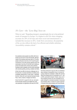 16 • Jones Lang LaSalle Retail 2010
     The accuracy of the 10 socio-economic trends




10. Cars – the ‘Love Bug’ lives on
What we said: “Regarding transport, unsurprisingly the car is the preferred
mode of transport in Europe. It is highest in the UK where shopping
accounts for 20% of all trips and when social and entertainment is
included this increases to 46%. Aside from convenience, the popularity
of the car also reflects the lack of an efficient and reliable substitute.
Accessibility remains critical.”




Our predictions about people’s love affair with the car
turned out to be true for most of the decade, although
cracks in the consensus were seen early on. Of course,
people continued to love the car for its point-to-point
convenience, for its load carrying capacity and for the
social status it can bring. On the other hand, building up
across the decade were concerns about pollution,
frustrations about congestion and the worries associated
with ownership (parking, servicing, vandalism and theft).
All told, the love affair has become challenged and, at      One thing continues to ring true with our predictions
the same time, municipal authorities are building some       about transport. Accessibility is key. In a survey for
                                                             London’s West End undertaken in 2006, 64% said that
acceptable replacements in urban areas – especially
                                                             West End shopping was not accessible by car – and
the tram. Cities with much improved tramways include
                                                             so 89% used public transport. Clearly, many out of
Paris, Vienna, Istanbul, Stuttgart and Athens.
                                                             town shopping centres are only accessible by car;
Given the fall off in support for the car, and given         public transport is minimal/non-existent. Consumers
the late decade recession and inflated fuel costs,           have therefore taken a ‘horses for courses’ approach
new passenger car registrations fell away from 2007.         to transport when going shopping over the last decade.
 