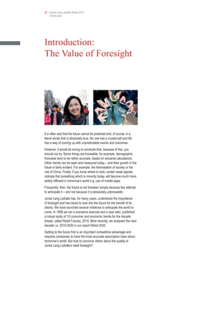 02 • Jones Lang LaSalle Retail 2010
     Introduction




Introduction:
The Value of Foresight




It is often said that the future cannot be predicted and, of course, in a
literal sense that is absolutely true. No one has a crystal ball and life
has a way of coming up with unpredictable events and outcomes.
However, it would be wrong to conclude that, because of this, you
should not try. Some things are knowable, for example, demographic
forecasts tend to be rather accurate, based on actuarial calculations.
Other trends can be seen and measured today – and their growth in the
future is fairly evident. For example, the feminisation of society or the
rise of China. Finally, if you know where to look, certain weak signals
indicate that something which is minority today, will become much more
widely diffused in tomorrow’s world e.g. use of mobile apps.
Frequently, then, the future is not foreseen simply because few attempt
to anticipate it – and not because it is absolutely unknowable.
Jones Lang LaSalle has, for many years, understood the importance
of foresight and has dared to look into the future for the benefit of its
clients. We have launched several initiatives to anticipate the world to
come. In 1999 we ran a scenarios exercise and a year later, published
a robust study of 10 consumer and economic trends for the decade
ahead, called Retail Futures, 2010. Most recently, we analysed the next
decade i.e. 2010-2020 in our report Retail 2020.
Getting to the future first is an important competitive advantage and
requires companies to have the most accurate assumption base about
tomorrow’s world. But how to convince others about the quality of
Jones Lang LaSalle’s retail foresight?
 