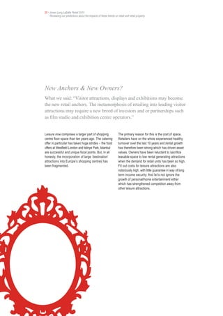 20 • Jones Lang LaSalle Retail 2010
     Reviewing our predictions about the impacts of these trends on retail and retail property




New Anchors & New Owners?
What we said: “Visitor attractions, displays and exhibitions may become
the new retail anchors. The metamorphosis of retailing into leading visitor
attractions may require a new breed of investors and or partnerships such
as film studio and exhibition centre operators.”


Leisure now comprises a larger part of shopping                      The primary reason for this is the cost of space.
centre floor space than ten years ago. The catering                  Retailers have on the whole experienced healthy
offer in particular has taken huge strides – the food                turnover over the last 10 years and rental growth
offers at Westfield London and Istinye Park, Istanbul                has therefore been strong which has driven asset
are successful and unique focal points. But, in all                  values. Owners have been reluctant to sacrifice
honesty, the incorporation of large ‘destination’                    leasable space to low rental generating attractions
attractions into Europe’s shopping centres has                       when the demand for retail units has been so high.
been fragmented.                                                     Fit out costs for leisure attractions are also
                                                                     notoriously high, with little guarantee in way of long
                                                                     term income security. And let’s not ignore the
                                                                     growth of personal/home entertainment either
                                                                     which has strengthened competition away from
                                                                     other leisure attractions.
 