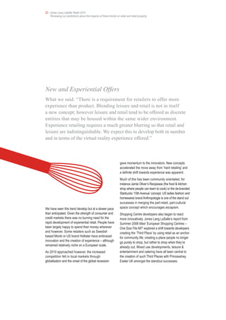 22 • Jones Lang LaSalle Retail 2010
     Reviewing our predictions about the impacts of these trends on retail and retail property




New and Experiential Offers
What we said: “There is a requirement for retailers to offer more
experience than product. Blending leisure and retail is not in itself
a new concept; however leisure and retail tend to be offered as discrete
entities that may be housed within the same wider environment.
Experience retailing requires a much greater blurring so that retail and
leisure are indistinguishable. We expect this to develop both in number
and in terms of the virtual reality experience offered.”



                                                                     gave momentum to the innovators. New concepts
                                                                     accelerated the move away from ‘hard retailing’ and
                                                                     a definite shift towards experience was apparent.
                                                                     Much of this has been community orientated, for
                                                                     instance Jamie Oliver’s Recipease (the food & kitchen
                                                                     shop where people can learn to cook) or the de-branded
                                                                     Starbucks ‘15th Avenue’ concept. US ladies fashion and
                                                                     homewares brand Anthropologie is one of the stand out
                                                                     successes in merging the part-retail, part-cultural
We have seen this trend develop but at a slower pace                 space concept which encourages escapism.
than anticipated. Given the strength of consumer and                 Shopping Centre developers also began to react
credit markets there was no burning need for the                     more innovatively. Jones Lang LaSalle’s report from
rapid development of experiential retail. People have                Summer 2008 titled ‘European Shopping Centres –
been largely happy to spend their money wherever                     One Size Fits All?’ explored a shift towards developers
and however. Some retailers such as Swedish                          creating the ‘Third Place’ by using retail as an anchor
based Monki or US brand Hollister have embraced                      for community life; creating a place people no longer
innovation and the creation of experience – although                 go purely to shop, but rather to shop when they’re
remained relatively niche on a European scale.
                                                                     already out. Mixed use developments, leisure &
As 2010 approached however, the increased                            entertainment and catering have all been central to
competition felt in local markets through                            the creation of such Third Places with Princesshay,
globalisation and the onset of the global recession                  Exeter UK amongst the standout successes.
 