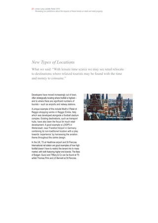23 • Jones Lang LaSalle Retail 2010
     Reviewing our predictions about the impacts of these trends on retail and retail property




New Types of Locations
What we said: “With leisure time scarce we may see retail relocate
to destinations where relaxed tourists may be found with the time
and money to consume.”



Developers have moved increasingly out of town,
often strategically locating where footfall is highest –
and to where there are significant numbers of
tourists – such as airports and railway stations.
A unique example of this include Multi’s I Petali di
Reggio shopping centre in Reggio Emilia, Italy
which was developed alongside a football stadium
                                                                                                 St Pancras Station, London,
complex. Existing destinations, such as transport
hubs, have also been the focus for much retail
development. A good example is LOOP5 in
Weiterstadt, near Frankfurt Airport in Germany
combining its non-traditional location with a play
towards ‘experience’ by harnessing the aviation
theme throughout the centre design.
In the UK, T5 at Heathrow airport and St Pancras
International rail station are good examples of how high
footfall doesn’t have to restrict the tenant mix to mass
market, with both featuring higher end brands. The likes
of Bulgari, Gucci and Tiffany & Co can be found at T5
whilst Thomas Pink and LK Bennett at St Pancras.
 