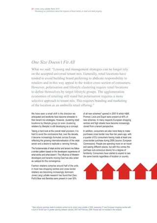 24 • Jones Lang LaSalle Retail 2010
     Reviewing our predictions about the impacts of these trends on retail and retail property




One Size Doesn’t Fit All
What we said: “Leasing and management strategies can no longer rely
on the accepted universal tenant mix. Generally, retail locations have
tended to avoid building brand preferring to abdicate responsibility to
retailers and in this way appeal to the widest cross section of consumers.
However, polarisation and lifestyle clustering require retail locations
to define themselves by target lifestyle groups. The agglomeration
economies of retailing still stand but polarisation requires a more
selective approach to tenant mix. This requires branding and marketing
of the location as an umbrella retail offering.”

We have seen a small shift in the direction we                       of all new schemes* opened in 2007-8 whilst H&M,
anticipated and landlords have become shrewder in                    Promod, Levis and Esprit were present at 40% of
their tenant mix strategies. However, clustering retail              new schemes. In many respects European shopping
locations by lifestyle group (or even clustering                     centres and high streets have become increasingly
retailers by lifestyle) is still developing as a concept.            cloned from a tenant perspective.
Taking a hard look at the overall retail provision, it is            In addition, consumers are also more likely to make
hard to avoid the conclusions that, over the decade,                 purchases cross border now than ten years ago, with
it became increasingly formulaic across Europe,                      a quarter of EU consumers having made at least one
reflecting the growing internationalisation of the retail            cross-border purchase during 2009 (source: European
sector and a desire to replicate a ‘winning’ formula.                Commission). People are spending more on air travel
                                                                     and seeing different places, but with this comes the
The fundamentals of retail anchor and tenant mix follow
                                                                     (perhaps sub-conscious desire) for a degree of
a similar pattern based on the developers’ experience of
                                                                     familiarity. Consumers have started to expect to see
what works and what doesn’t. The influence of Western
                                                                     the same brands regardless of location or country.
developers and tenants moving East has also acted
as catalyst for this convergence.
Fashion retailers comprise around half of the units
in most new shopping centres and cross border
retailers are becoming increasingly dominant.
Jones Lang LaSalle research has found that Zara,
Pull & Bear and Bershka were present in over 50%




* New scheme openings relate to analysis carried out by Jones Lang LaSalle in 2008, assessing 21 new European shopping centres with
a GLA of 30,000 sqm or greater opening between January 2007 and February 2008. Russia was not included in the analysis.
 