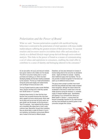25 • Jones Lang LaSalle Retail 2010
     Reviewing our predictions about the impacts of these trends on retail and retail property




Polarisation and the Power of Brand
What we said: “Income polarisation coupled with sacrificial buying
behaviour is mirrored in the polarisation of retail operators with mass middle
market players suffering the greatest erosion of their power base. To succeed
retailers and investors need to (re)-define their offer and articulate it
clearly to a defined lifestyle target group derived through socio-cultural
analysis. This links to the power of brand as a means of communicating
a set of values and aspirations to consumers, enabling the retail offer to
contribute to a sense of identity and belonging inherent in the consumer.”


As we saw earlier, the luxury and discount markets                   Elsewhere, we have also witnessed an increase of
have grown relative to the middle over the decade.                   brands trading direct to the consumer via standalone
The shift of consumers trading down on some                          stores – Apple and Nokia for example – breaking
purchases and trading up on others has been                          down traditional supply chain boundaries. This not
developing steadily and has been recently accelerated                only provides increased recognition for the brand, but
by the recession. The line-up of retail administrations              opens up an additional revenue stream.
during this period were largely mid market brands
                                                                     The pop-up store concept is another more recent
such as Morgan (France) and Zavvi (UK).
                                                                     trend that was predicted and helps create increased
The top 25 global brands by sales include Wal-Mart,                  brand recognition, although the reason behind the
Tesco, Amazon and Ikea and in total they operate                     acceleration of this trend is rooted more in the real
from 38,000 stores in 71 countries.                                  estate dynamics during the recession i.e. increased
                                                                     supply of cheaper leasable space. Nevertheless,
Analysing these brands it is clear that they have
                                                                     and drawing on our comments from ‘Brand as a
become most successful because they have been
                                                                     Belief System’ in Section 1, a strong brand has
able to appeal to all socio-cultural groups. Niche retail
                                                                     become increasingly important for any retail business
has its place and as we know the luxury sector has
                                                                     and they have developed as powerful guides to help
seen growth over the decade, but the big winners –
                                                                     consumers navigate their choices.
Tesco for example – have realised that big surfaces
and a diversified offer allows them to have a wide
customer base. Meanwhile, through direct marketing
they are almost able to create the illusion of one to
one marketing, and therefore communicate different
sets of values of the brand to different people.
 
