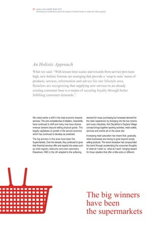 26 • Jones Lang LaSalle Retail 2010
     Reviewing our predictions about the impacts of these trends on retail and retail property




An Holistic Approach
What we said: “With leisure time scarce and rewards from service provision
high, new holistic formats are emerging that provide a ‘soup to nuts’ menu of
products, services, information and advice for one lifestyle area.
Retailers are recognising that supplying new services to an already
existing consumer base is a means of securing loyalty through better
fulfilling consumer demands.”




We noted earlier a shift in the total economy towards                demand for music purchasing but increased demand for
services. The core competencies of retailers, meanwhile,             the retail ‘experience’ by diverging into the live cinema
have continued to shift and many now have diverse                    and music industries. And Decathlon’s Oxylane Village
revenue streams beyond selling physical goods. This                  concept brings together sporting activities, retail outlets,
largely capitalises on growth in the service economy                 services and events all on the same site.
which has continued to develop as predicted.
                                                                     Increasing retail saturation has meant that, gradually,
The big winners in this area have been the                           retail businesses are having to grow beyond simply
Supermarkets. Over the decade, they continued to grow                selling products. The recent recession has compounded
their financial services offer and expand into areas such            this trend through accelerating the consumer thoughts
as child registry, telecoms and even optometry.                      of ‘what do I need’ vs. ‘what do I want’, bringing reward
Elsewhere, HMV in the UK adapted to the softening                    for those retailers that offer a little extra or different.




                                                                     The big winners
                                                                     have been
                                                                     the supermarkets
 