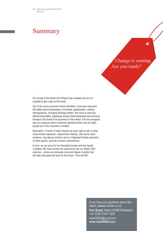 27 • Jones Lang LaSalle Retail 2010
     Summary




Summary



                                                                              Change is coming.
                                                                             Are you ready?




Our review of the Retail 2010 Report has revealed how far it is
possible to get a grip on the future.
Out of ten socio-economic trends identified, most were prescient.
We talked about polarisation of markets, globalisation, shifting
demographics, changing lifestage pattern, the move to services,
ethical consumption, experience society, brand dominance and car-borne
transport. All proved to be dynamics in the market. The one exception
was our prognosis about consumer apartheid which has not really
played out in the consumer’s mindset.
Meanwhile, in terms of retail impacts we were right to talk of retail
cross-border expansion, experiential retailing, new tourist retail
locations, new leisure anchors and an integrated holistic approach
to retail (goods, services, brands, experiences).
In sum, we are proud of our foresight process and the results
it yielded. We have carried this experience into our Retail 2020
exercise – where we anticipate more and deeper insights that
will help anticipate and plan for the future. Time will tell!




                                                           If you have any questions about this
                                                           report, please contact us at:
                                                           Paul Guest, Head of EMEA Research
                                                           +44 (0)20 3147 1925
                                                           retail2020@eu.jll.com
                                                           www.retail2020.com
 