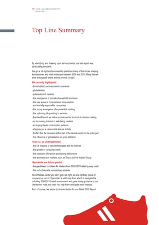 04 • Jones Lang LaSalle Retail 2010
     Introduction




Top Line Summary



By identifying and drawing upon ten key trends, our last report was
particularly prescient.
We got a lot right and successfully predicted many of the forces shaping
the consumer and retail landscape between 2000 and 2010. Many themes
were anticipated where events proved us right.
We correctly highlighted:
- three holistic socio-economic scenarios
- globalisation
- polarisation of markets
- the emergence of complex household structures
- the new wave of conscientious consumption
  and socially responsible companies
- the strong emergence of experiential retailing
- the siphoning of spending to services
- the role of brands as status symbols and as shortcuts to decision making
- an increasing interest in well-being markets
- emerging clever consumption patterns
- shopping as a pleasurable leisure activity
- the fact that the recession at the start of the decade would not be prolonged
- the influence of globalisation on price deflation
However, we underestimated:
- the full impacts of new technologies and the internet
- the growth in consumer credit
- the explosion of impulse purchasing behaviours
- the dominance of retailers such as Tesco and the Inditex Group
Meanwhile, we did not predict:
- the great boom conditions for retailers from 2003-2007 fuelled by easy credit
- the end-of-decade recessionary disaster
Nevertheless, whilst you can’t get it all right, we are rightfully proud of
our previous report. It provided a solid map from which to navigate the
unfolding 2000-2010 retail environment and gave timely guidance to our
clients who read and used it to help them anticipate retail impacts.
And, of course, we aspire to do even better for our Retail 2020 Report.
 