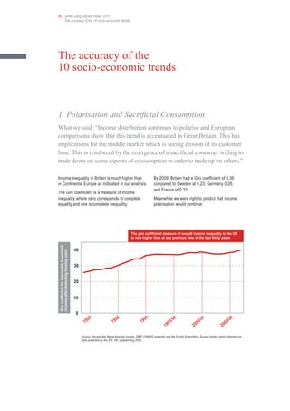 06 • Jones Lang LaSalle Retail 2010
     The accuracy of the 10 socio-economic trends




The accuracy of the
10 socio-economic trends



1. Polarisation and Sacrificial Consumption
What we said: “Income distribution continues to polarise and European
comparisons show that this trend is accentuated in Great Britain. This has
implications for the middle market which is seeing erosion of its customer
base. This is reinforced by the emergence of a sacrificial consumer willing to
trade down on some aspects of consumption in order to trade up on others.”

Income inequality in Britain is much higher than                                                         By 2009, Britain had a Gini coefficient of 0.36
in Continental Europe as indicated in our analysis.                                                      compared to Sweden at 0.23; Germany 0.28;
                                                                                                         and France of 0.33.
The Gini coefficient is a measure of income
inequality where zero corresponds to complete                                                            Meanwhile we were right to predict that income
equality and one is complete inequality.                                                                 polarisation would continue:




                                                                                       The gini coefficient measure of overall income inequality in the UK
                                                                                       is now higher than at any previous time in the last thirty years
Gini coefficient for disposable household




                                            40
incomes after deducting housing costs




                                            30


                                            20


                                            10


                                            0
                                                        80                    85                    90                   5/9
                                                                                                                               6
                                                                                                                                               0/0
                                                                                                                                                     1
                                                                                                                                                                     5/0
                                                                                                                                                                           6
                                                   19                    19                    19                    9                     0                     0
                                                                                                                  19                    20                    20

                                                 Source: Households Below Average Income, DWP (1994/95 onwards) and the Family Expenditure Survey (earlier years) obtained via
                                                 data published by the IFS; UK; updated Aug 2009
 