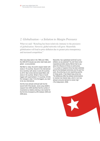 08 • Jones Lang LaSalle Retail 2010
     The accuracy of the 10 socio-economic trends




2. Globalisation – a Solution to Margin Pressures
What we said: “Retailing has been relatively immune to the pressures
of globalisation. However, global networks will grow. Meanwhile
globalisation will lead to price deflation due to greater price transparency
and increased competition.”


After many false starts in the 1980s and 1990s,         Meanwhile, has a globalised world led to price
the 2000-2010 decade was when retail really went        deflation as we predicted? You bet! Here’s what
global – as we predicted.                               respected journalist Jeremy Warner had to say
                                                        about the influence of China on world prices:
Wal-Mart is, today, the world’s largest retailer with
                                                        “In a number of respects China has been extremely
stores in 15 countries. Second in the international
                                                        good for the developed economies over the past five
list is Carrefour with stores in some 36 countries
                                                        years. By producing an ever expanding quantity
by 2010. Next comes German-based Metro with
                                                        of cheap goods, it has helped keep prices low.
stores in 32 countries. Britain’s Tesco is fourth
                                                        This deflationary effect has allowed central bankers
biggest with supermarkets in 13 countries. All told,
                                                        to maintain low interest rates, which in turn has
the message is clear. To be the biggest, you need
                                                        allowed consumer demand to remain high.”
to be very international.
                                                        (The Independent, 2008)
And the move abroad continued well into the
second half of the decade. Jones Lang LaSalle’s
research from 2009 identified that the number of
movements by retailers entering a new market for
the first time increased by 28% between 2006 and
2008 alone.
 